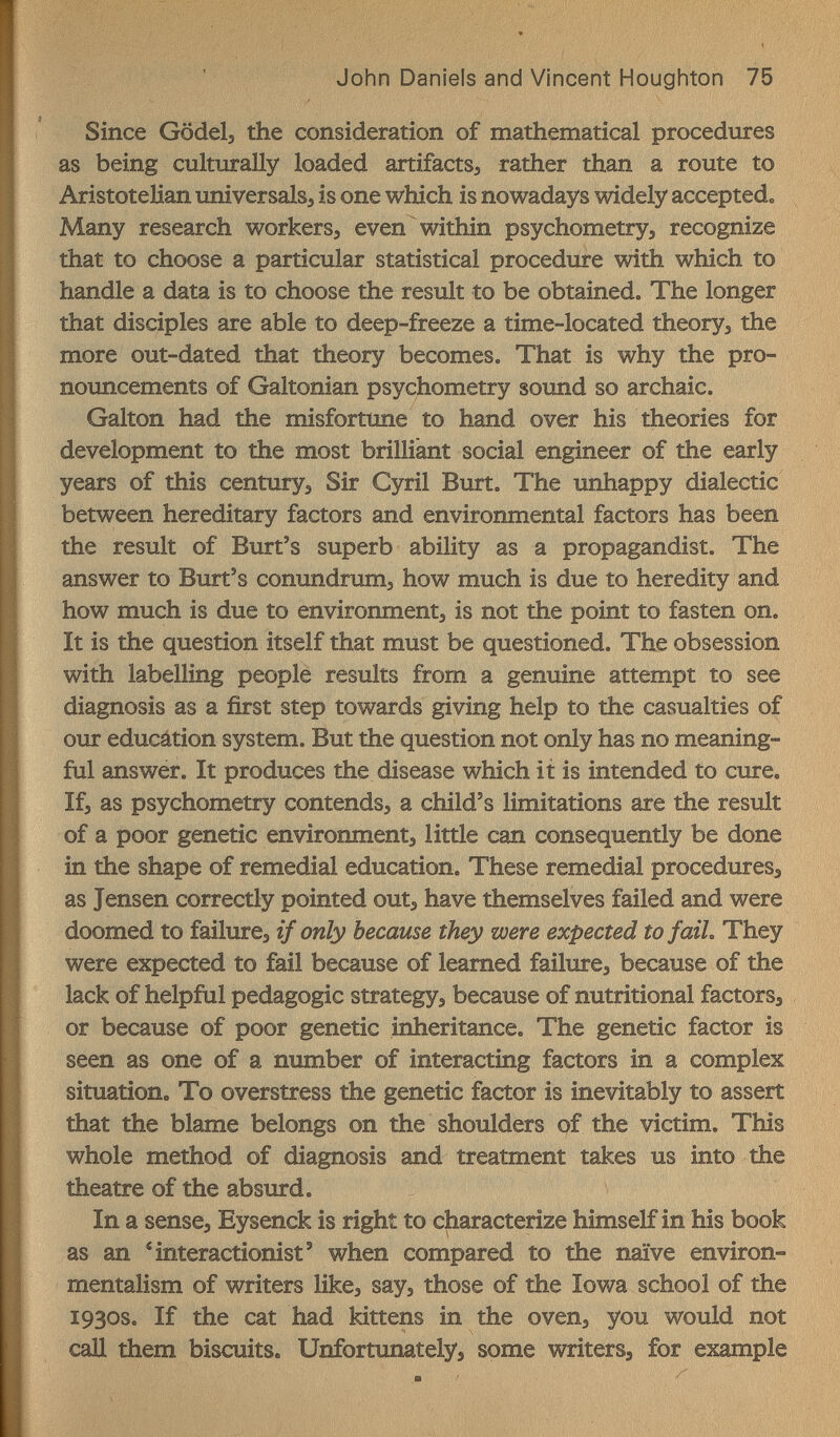 John Daniels and Vincent Houghton 75 Since Gödelj the consideration of mathematical procedures as being culttirally loaded artifacts^ rather than a route to Aristotelian universale, is one which is nowadays widely accepted. Many research workers, even within psychometry, recognize that to choose a particular statistical procedure with which to handle a data is to choose the result to be obtained. The longer that disciples are able to deep-freeze a time-located theory, the more out-dated that theory becomes. That is why the pro¬ nouncements of Galtonian psychometry sound so archaic. Galton had the misfortune to hand over his theories for development to the most brilliant social engineer of the early years of this century. Sir Cyril Burt. The unhappy dialectic between hereditary factors and environmental factors has been the result of Burt's superb ability as a propagandist. The answer to Burt's conundrum, how much is due to heredity and how much is due to environment, is not the point to fasten on. It is the question itself that must be questioned. The obsession with labelling people results from a genuine attempt to see diagnosis as a first step towards giving help to the casualties of oxir educátion system. But the question not only has no meaning¬ ful answer. It produces the disease which it is intended to cure. If, as psychometry contends, a child's limitations are the resxilt of a poor genetic environment, little can consequently be done in the shape of remedial education. These remedial procedures, as Jensen correctly pointed out, have themselves failed and were doomed to failure, if only because they were expected to faiL They were expected to fail because of learned failure, because of the lack of helpful pedagogic strategy, because of nutritional factors, or because of poor genetic inheritance. The genetic factor is seen as one of a number of interacting factors in a complex situation. To overstress the genetic factor is inevitably to assert that the blame belongs on the shoulders of the victim. This whole method of diagnosis and treatment takes us into the theatre of the absurd. In a sense, Eysenck is right to characterize himself in his book as an Mnteractionist' when compared to the naïve environ- mentalism of writers like, say, those of the Iowa school of the 1930s. If the cat had kittens in the oven, you would not саД them biscuits. Unfortunately, some writers, for example