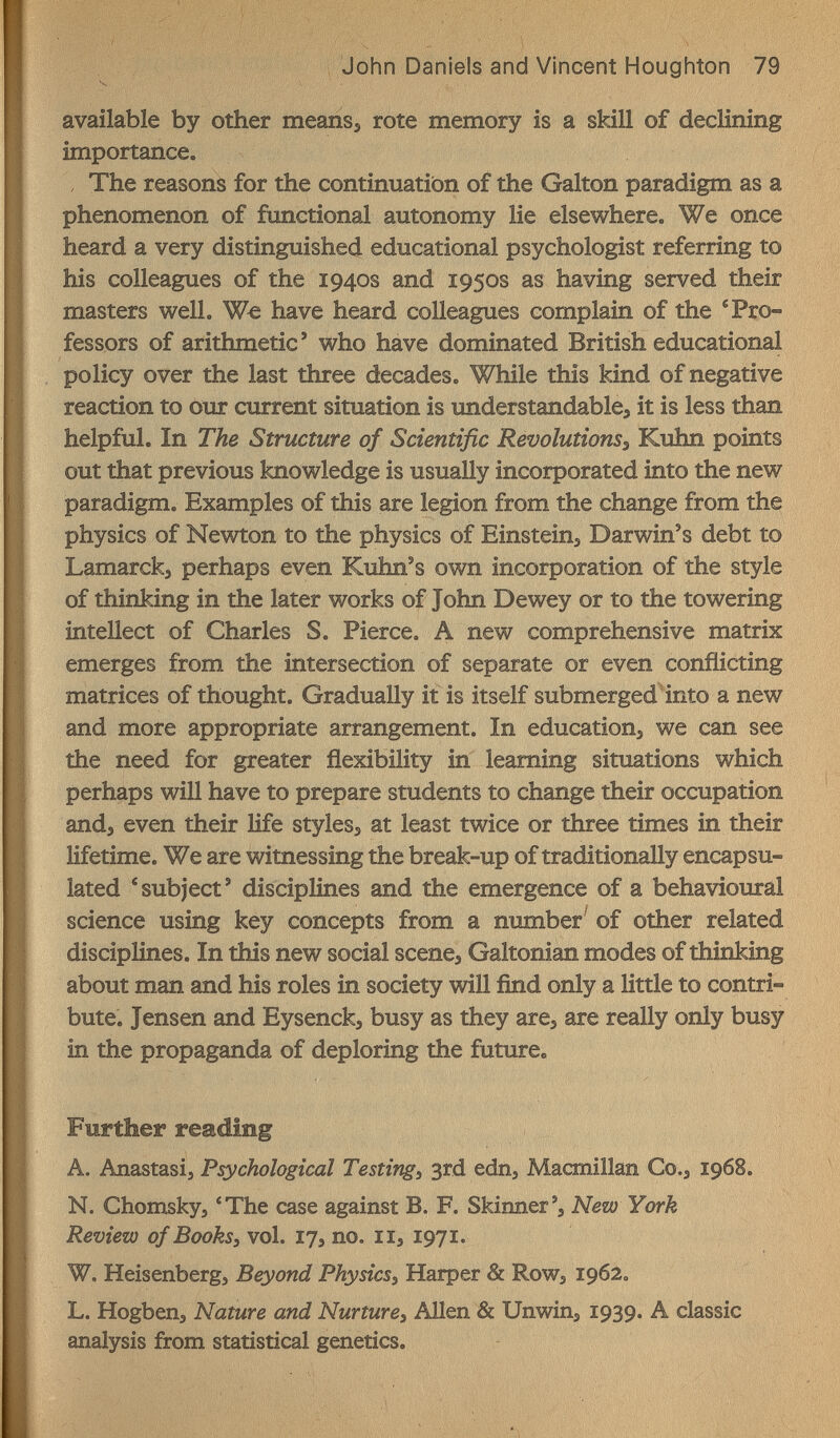 John Daniels and Vincent Hougiiton 79 available by other meansj rote memory is a skill of declining importance. , The reasons for the continuation of the Galton paradigm as a phenomenon of functional autonomy lie elsewhere. We once heard a very distinguished educational psychologist referring to his colleagues of the 1940s and 1950s as having served their masters well. We have heard colleagues complain of the 'Pro¬ fessors of arithmetic' who have dominated British educational / policy over the last three decades. While this kind of negative reaction to our current situation is imderstandable, it is less than helpful. In The Structure of Scientific RevolutionSs Kuhn points out that previous knowledge is usually incorporated into the new paradigm. Examples of this are legion from the change from the physics of Newton to the physics of Einsteins Darwin's debt to Lamarck^ perhaps even Kuhn's own incorporation of the style of thinking in the later works of John Dewey or to the towering intellect of Charles S. Pierce. A new comprehensive matrix emerges from the intersection of separate or even conflicting matrices of thought. Gradually it is itself submerged into a new and more appropriate arrangement. In education^ we can see the need for greater flexibility in learning situations which perhaps will have to prepare students to change their occupation and, even their life styles^ at least twice or three times in their lifetime. We are witnessing the break-up of traditionally encapsu¬ lated * subject' disciplines and the emergence of a behavioural science using key concepts from a number' of other related disciplines. In this new social scene, Galtonian modes of thinking about man and his roles in society will find only a little to contri¬ bute. Jensen and Eysenck, busy as they are, are really only busy in the propaganda of deploring the future. Further reading A. Anastasia Psychological Testing, 3rd edn, Macmillan Co., 1968. N. Chomsky, 'The case against B. F. Skinner', New York Review of Books, vol. 17, no. 11, 1971. W. Heisenberg, Beyond Physics, Harper & Row, 1962, L. Hogben, Nature and Nurture, Allen & Unwin, 1939. A classic analysis from statistical genetics.