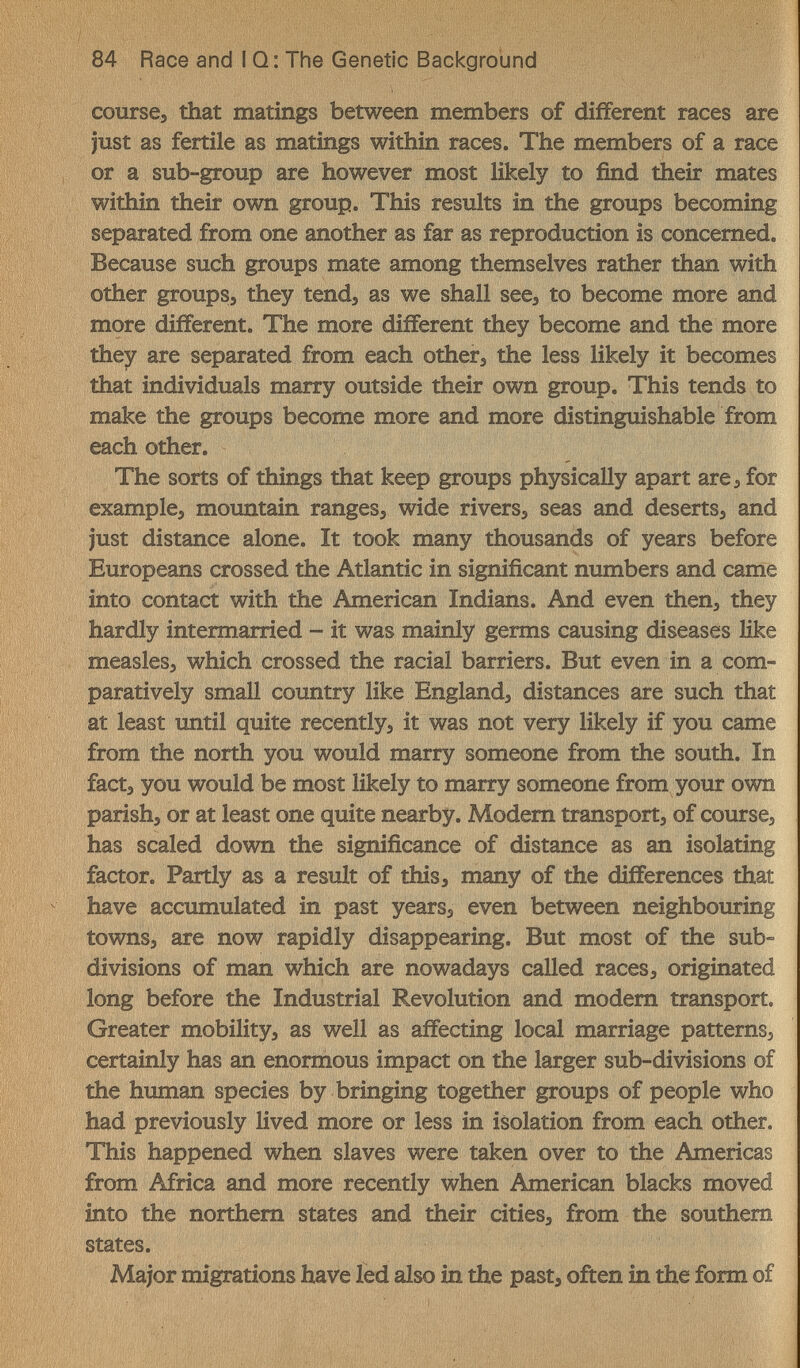 84 Race and I Q : The Genetic Background course, that matings between members of different races are just as fertile as matings within races. The members of a race or a sub-group are however most likely to find their mates within their own group. This results in the groups becoming separated from one another as far as reproduction is concerned. Because such groups mate among themselves rather than with other groups, they tend, as we shall see, to become more and more different. The more different they become and the more they are separated from each other, the less likely it becomes that individuals marry outside their own group. This tends to make the groups become more and more distinguishable from each other. The sorts of things that keep groups physically apart are, for example, mountain ranges, wide rivers, seas and deserts, and just distance alone. It took many thousands of years before Europeans crossed the Atlantic in significant numbers and came into contact with the American Indians. And even then, they hardly intermarried - it was mainly germs causing diseases like measles, which crossed the racial barriers. But even in a com¬ paratively small coimtry like England, distances are such that at least until quite recently, it was not very likely if you came from the north you would marry someone from the south. In fact, you would be most likely to marry someone from your own parish, or at least one quite nearby. Modem transport, of course, has scaled down the significance of distance as an isolating factor. Partly as a result of this, many of the differences that have accumulated in past years, even between neighbouring towns, are now rapidly disappearing. But most of the sub¬ divisions of man which are nowadays called races, originated long before the Industrial Revolution and modem transport. Greater mobility, as well as affecting local marriage patterns, certainly has an enormous impact on the larger sub-divisions of the human species by bringing together groups of people who had previously lived more or less in isolation from each other. This happened when slaves were taken over to the Americas from Africa and more recently when American blacks moved into the northem states and their cities, from the southern states. Major migrations have led also in the past, often in the form of