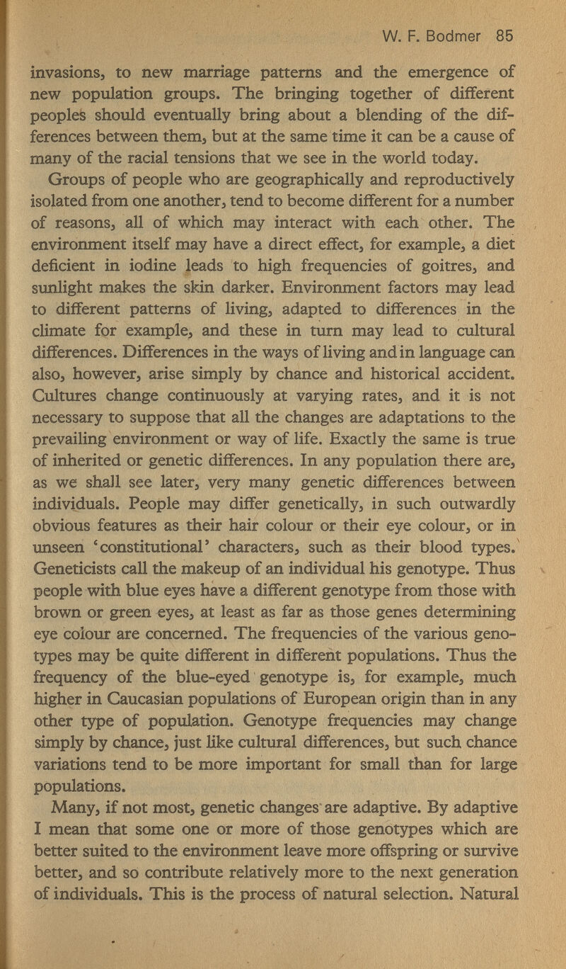 W. F. Bodmer 85 invasions, to new marriage patterns and the emergence of new population groups. The bringing together of different peoples should eventually bring about a blending of the dif¬ ferences between themj but at the same time it can be a cause of many of the racial tensions that we see in the world today. Groups of people who are geographically and reproductively isolated from one another, tend to become different for a number of reasons, all of which may interact with each other. The environment itself may have a direct effect, for example, a diet deficient in iodine leads to high frequencies of goitres, and simlight makes the skin darker. Environment factors may lead to different patterns of living, adapted to differences in the climate fpr example, and these in turn may lead to cultural differences. Differences in the ways of living and in language can also, however, arise simply by chance and historical accident. Cultures change continuously at varying rates, and it is not necessary to suppose that all the changes are adaptations to the prevailing environment or way of life. Exactly the same is true of inherited or genetic differences. In any population there are, as we shall see later, very many genetic differences between individuals. People may differ genetically, in such outwardly obvious features as their hair colour or their eye colour, or in imseen * constitutional' characters, such as their blood types. Geneticists call the makeup of an individual his genotype. Thus people with blue eyes have a different genotype from those with brown or green eyes, at least as far as those genes determining eye colour are concerned. The frequencies of the various geno¬ types may be quite different in different populations. Thus the frequency of the blue-eyed genotype is, for example, much higher in Caucasian populations of European origin than in any other type of population. Genotype frequencies may change simply by chance, just like cultural differences, but such chance variations tend to be more important for small than for large populations. Many, if not most, genetic changes are adaptive. By adaptive I mean that some one or more of those genotypes which are better suited to the environment leave more offspring or survive better, and so contribute relatively more to the next generation of individuals. This is the process of natural selection. Natural