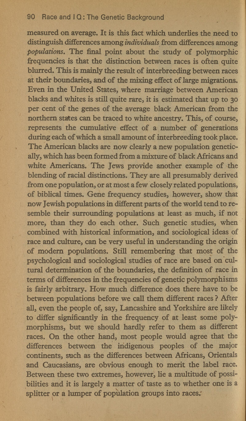 90 Race and I Q: The Genetic Background measured on average. It is this fact which underlies the need to distinguish differences among individuals from differences among populations. The final point about the study of polymorphic frequencies is that the distinction between races is often quite blurred. This is mainly the result of interbreeding between races at their boundaries, and of the mixing effect of large migrations. Even in the United States, where marriage between American blacks and whites is still quite rare, it is estimated that up to 30 per cent of the genes of the average black American from the northern states can be traced to white ancestry. This, of course, represents the cumulative effect of a number of generations during each of which a small amount of interbreeding took place. The American blacks are now clearly a new population genetic¬ ally, which has been formed from a mixture of black Africans and white Americans. The Jews provide another example of the blending of racial distinctions. They are all presumably derived from one population, or at most a few closely related populations, of biblical times. Gene frequency studies, however, show that now Jewish populations in different parts of the world tend to re¬ semble their surrounding populations at least as much, if not more, than they do each other. Such genetic studies, when combined with historical information, and sociological ideas of race and culture, can be very useful in understanding the origin of modem populations. Still remembering that most of the psychological and sociological studies of race are based on cul¬ tural determination of the boimdaries, the definition of race in terms of differences in the frequencies of genetic polymorphisms is fairly arbitrary. How much difference does there have to be between populations before we call them different races ? After all, even the people of, say, Lancashire and Yorkshire are likely to differ significantly in the frequency of at least some poly¬ morphisms, but we should hardly refer to them as different races. On the other hand, most people would agree that the differences between the indigenous peoples of the major continents, such as the differences between Africans, Orientals and Caucasians, are obvious enough to merit the label race. Between these two extremes, however, lie a multitude of possi¬ bilities and it is largely a matter of taste as to whether one is a splitter or a lumper of population groups into races;