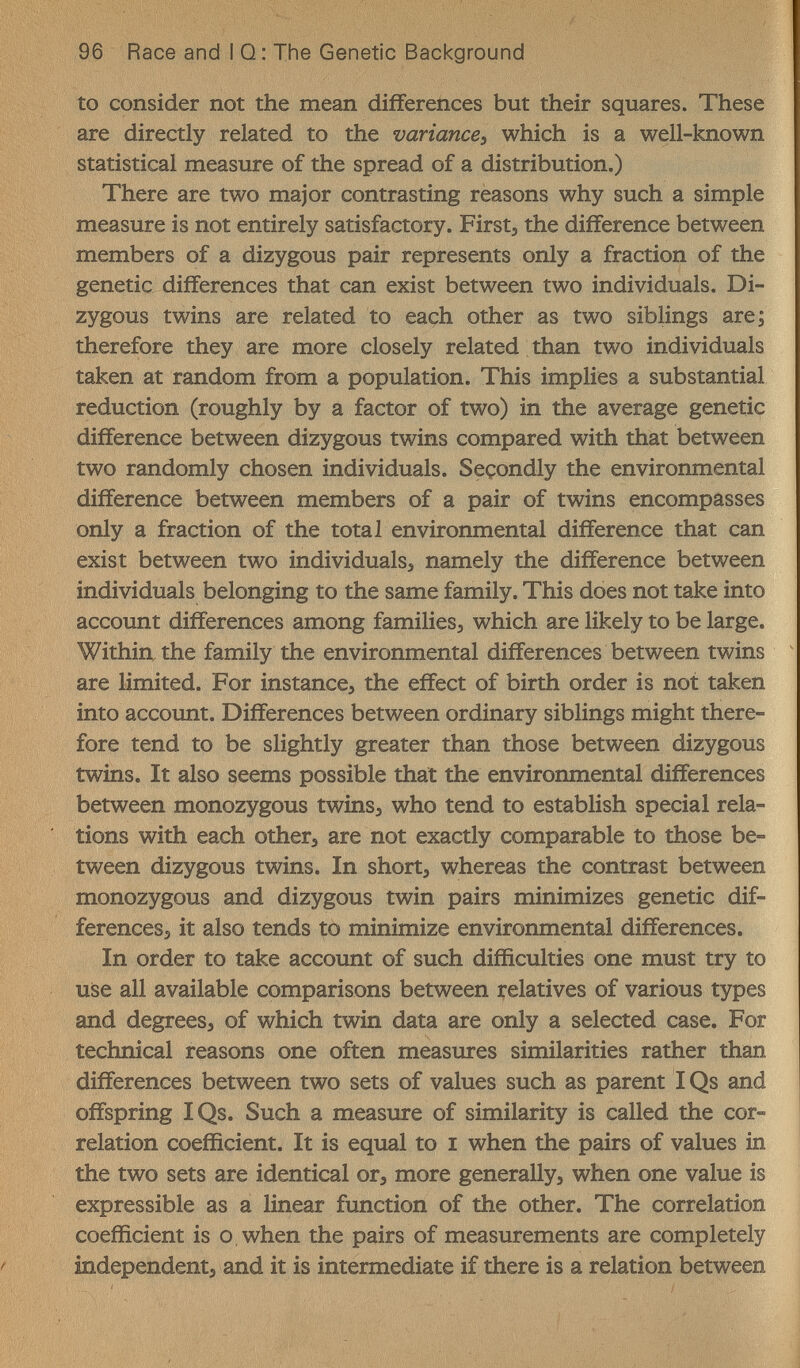 96 Race and I Q : The Genetic Background to consider not the mean differences but their squares. These are directly related to the variance, which is a well-known statistical measure of the spread of a distribution.) There are two major contrasting reasons why such a simple measure is not entirely satisfactory. First, the difference between members of a dizygous pair represents only a fraction of the genetic differences that can exist between two individuals. Di¬ zygous twins are related to each other as two siblings are; therefore they are more closely related than two individuals taken at random from a population. This implies a substantial reduction (roughly by a factor of two) in the average genetic difference between dizygous twins compared with that between two randomly chosen individuals. Seçondly the environmental difference between members of a pair of twins encompasses only a fraction of the total environmental difference that can exist between two individualsj namely the difference between individuals belonging to the same family. This does not take into account differences among families, which are likely to be large. Within the family the environmental differences between twins are limited. For instance, the effect of birth order is not taken into account. Differences between ordinary siblings might there¬ fore tend to be slightly greater than those between dizygous twins. It also seems possible that the environmental differences between monozygous twins, who tend to establish special rela¬ tions with each other, are not exactly comparable to those be¬ tween dizygous twins. In short, whereas the contrast between monozygous and dizygous twin pairs minimizes genetic dif¬ ferences, it also tends to minimize environmental differences. In order to take account of such difficulties one must try to uise all available comparisons between relatives of various types and degrees, of which twin data are only a selected case. For technical reasons one often measures similarities rather than differences between two sets of values such as parent IQs and offspring IQs. Such a measure of similarity is called the cor¬ relation coefficient. It is equal to i when the pairs of values in the two sets are identical or, more generally, when one value is expressible as a linear function of the other. The correlation coefficient is о when the pairs of measurements are completely f independent, and it is intermediate if there is a relation between