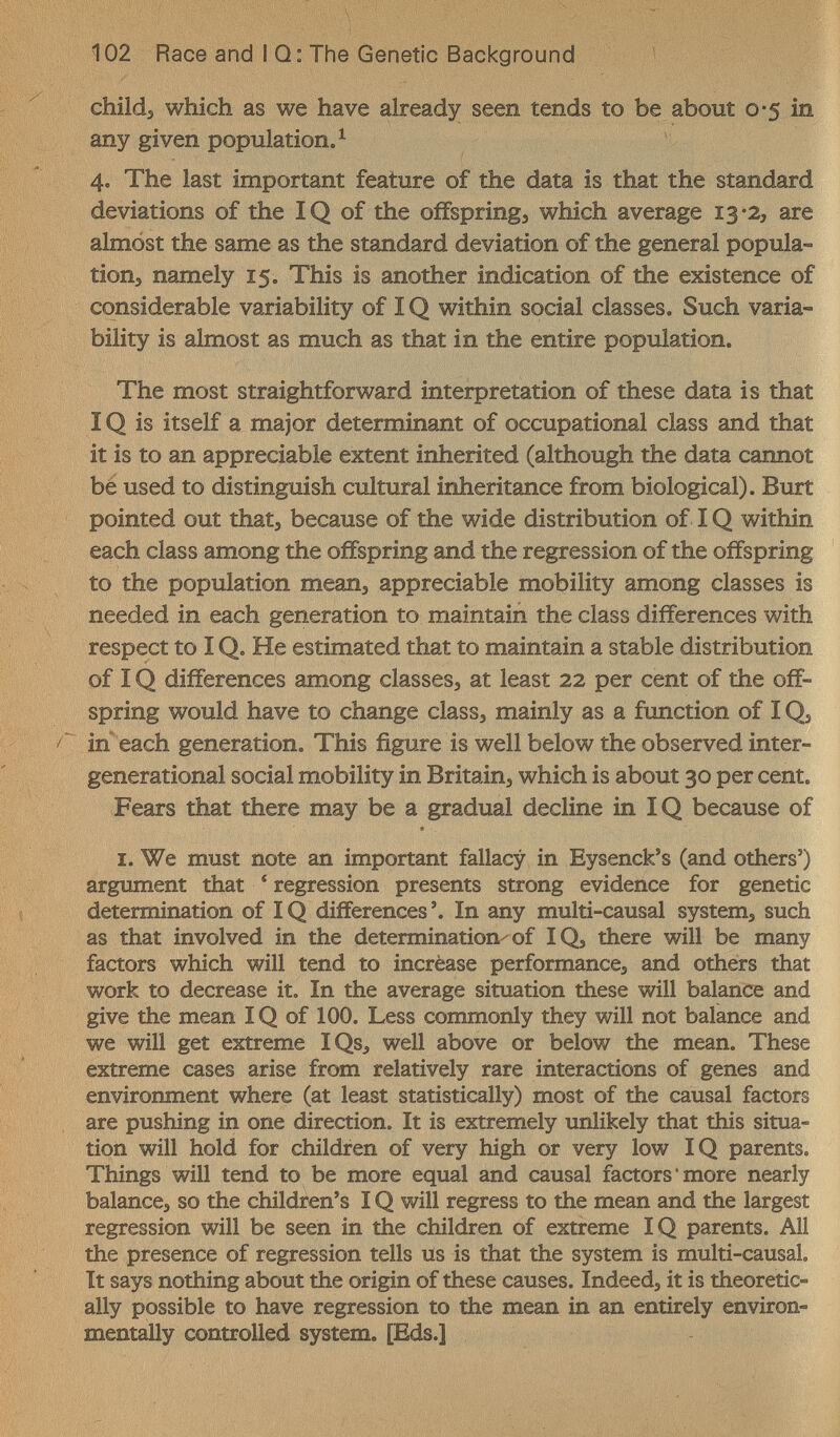 102 Race and I Q: The Genetic Background childj which as we have already seen tends to be about 0-5 in any given population. ^ 4. The last important feature of the data is that the standard deviations of the IQ of the offspring, which average 13-2, are almost the same as the standard deviation of the general popula¬ tion, namely 15. This is another indication of the existence of considerable variability of IQ within social classes. Such varia¬ bility is almost as much as that in the entire population. The most straightforward interpretation of these data is that IQ is itself a major determinant of occupational class and that it is to an appreciable extent inherited (although the data cannot be used to distinguish cultural inheritance from biological). Burt pointed out that, because of the wide distribution of IQ within each class among the offspring and the regression of the offspring to the population mean, appreciable mobility among classes is needed in each generation to maintain the class differences with respect to IQ. He estimated that to maintain a stable distribution of IQ differences among classes, at least 22 per cent of the off¬ spring would have to change class, mainly as a function of IQ, in each generation. This figure is well below the observed inter- generational social mobility in Britain, which is about 30 per cent. Fears that there may be a gradual decline in IQ because of I. We must note an important fallacy in Eysenck's (and others') argument that ' regression presents strong evidence for genetic determination of IQ differences'. In any multi-causal system, such as that involved in the determination^of IQ, there will be many factors which will tend to incrèase performance, and others that work to decrease it. In the average situation these will balance and give the mean IQ of 100. Less commonly they will not balance and we will get extreme IQs, well above or below the mean. These extreme cases arise from relatively rare interactions of genes and environment where (at least statistically) most of the causal factors are pushing in one direction. It is extremely unlikely that this situa¬ tion will hold for children of very high or very low IQ parents. Things will tend to be more equal and causal factors'more nearly balance, so the children's IQ will regress to the mean and the largest regression will be seen in the children of extreme IQ parents. All the presence of regression tells us is that the system is multi-causal It says nothing about the origin of these causes. Indeed, it is theoretic¬ ally possible to have regression to the mean in an entirely environ¬ mentally controlled system. [Eds.]