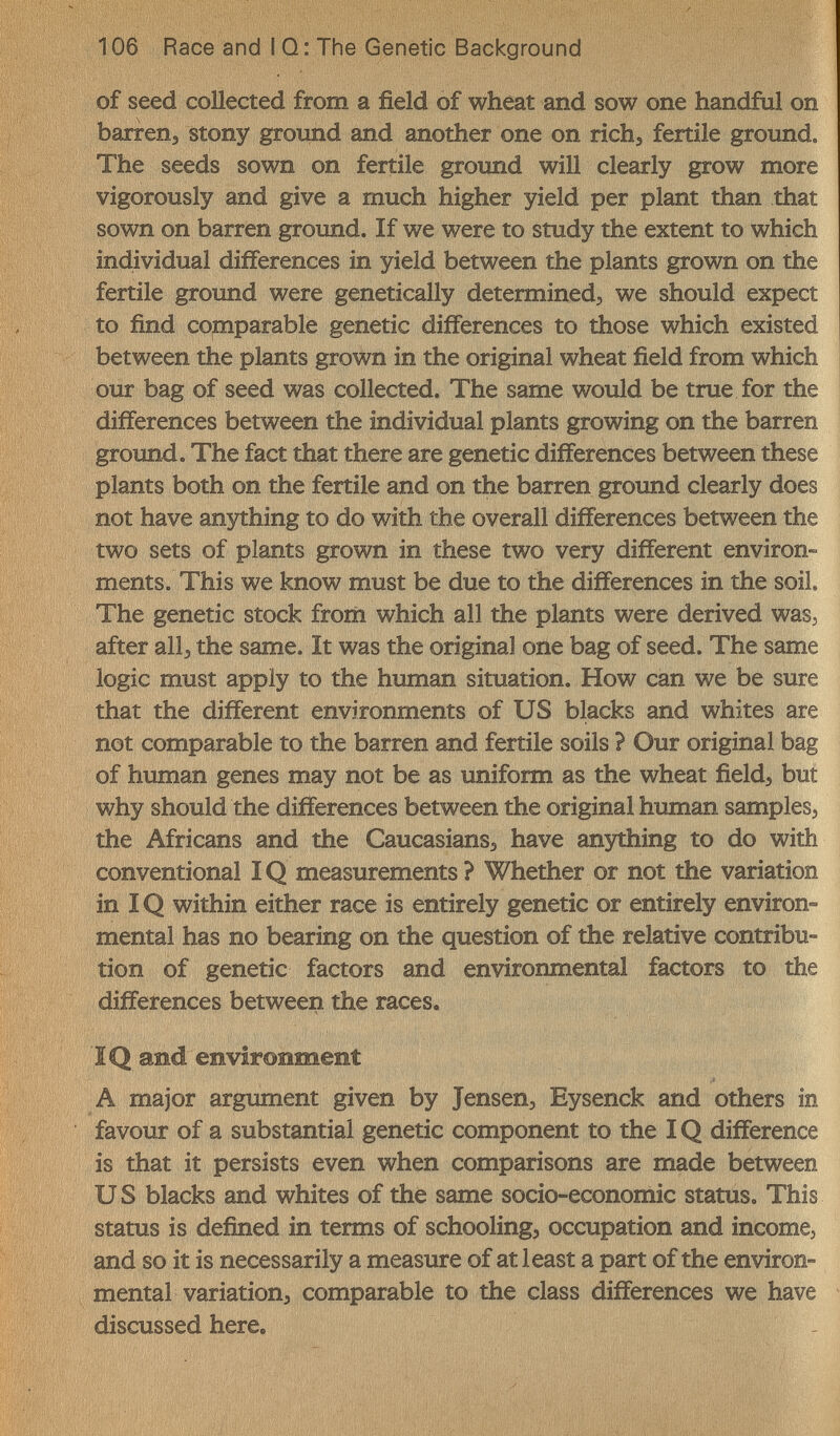 106 Race and I Q: The Genetic Background of seed collected from a field of wheat and sow one handful on barren, stony ground and another one on richj fertile ground. The seeds sown on fertile groimd will clearly grow more vigorously and give a much higher yield per plant than that sown on barren ground. If we were to study the extent to which individual differences in yield between the plants grown on the fertile ground were genetically determined, we should expect to find comparable genetic differences to those which existed between the plants grown in the original wheat field from which our bag of seed was collected. The same would be true for the differences between the individual plants growing on the barren groimd. The fact that there are genetic differences between these plants both on the fertile and on the barren ground clearly does not have anything to do with the overall differences between the two sets of plants grown in these two very different environ¬ ments. This we know must be due to the differences in the soil. The genetic stock frorii which all the plants were derived was, after all, the same. It was the original one bag of seed. The same logic must apply to the human situation. How can we be sure that the different environments of US blacks and whites are not comparable to the barren and fertile soils ? Our original bag of hximan genes may not be as uniform as the wheat field, but why should the differences between the original human samples, the Africans and the Caucasians, have anything to do with conventional ÎQ measurements? Whether or not the variation in IQ within either race is entirely genetic or entirely environ¬ mental has no bearing on the question of the relative contribu¬ tion of genetic factors and environmental factors to the differences between the races. IQ and environment A major argument given by Jensen, Eysenck and others in favour of a substantial genetic component to the IQ difference is that it persists even when comparisons are made between и S blacks and whites of the same socio-economic status. This status is defined in terms of schooling, occupation and income, and so it is necessarily a measure of at least a part of the environ¬ mental variation, comparable to the class differences we have discussed here.
