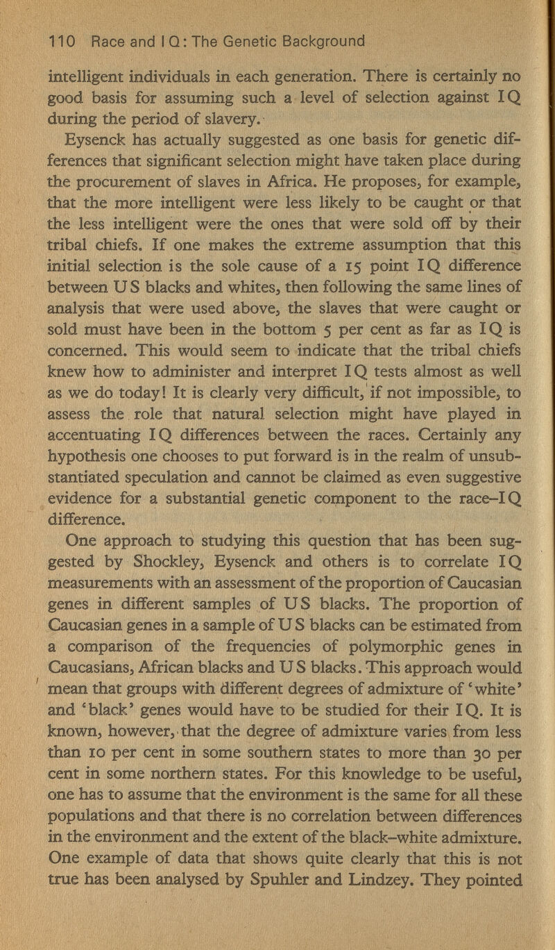 110 Race and I Q: The Genetic Background intelligent individuals in each generation. There is certainly no good basis for assuming such a level of selection against IQ during the period of slavery. Eysenck has actually suggested as one basis for genetic dif¬ ferences that significant selection might have taken place during the procurement of slaves in Africa. He proposeSj for example^ that the more intelligent were less likely to be caught or that the less intelligent were the ones that were sold off by their tribal chiefs. If one makes the extreme assumption that this initial selection is the sole cause of a 15 point IQ difference between U S blacks and whites, then following the same lines of analysis that were used abovej the slaves that were caught or sold must have been in the bottom 5 per cent as far as IQ is concerned. This would seem to indicate that the tribal chiefs knew how to administer and interpret IQ tests almost as well as we do today! It is clearly very difficult, if not impossibles to assess the role that natural selection might have played in accentuating IQ differences between the races. Certainly any hypothesis one chooses to put forward is in the realm of unsub¬ stantiated speculation and cannot be claimed as even suggestive evidence for a substantial genetic component to the race-IQ difference. One approach to studying this question that has been sug¬ gested by Shockley, Eysenck and others is to correlate IQ measurements with an assessment of the proportion of Caucasian genes in different samples of U S blacks. The proportion of Caucasian genes in a sample of U S blacks can be estimated from a comparison of the frequencies of polymorphic genes in Caucasians, African blacks and US blacks. This approach would mean that groups with different degrees of admixture of * white' and 'black' genes would have to be studied for their IQ. It is known, however, that the degree of admixture varies from less than 10 per cent in some southern states to more than 30 per cent in some northern states. For this knowledge to be useful, one has to assume that the environment is the same for all these populations and that there is no correlation between differences in the environment and the extent of the black-white admixture. One example of data that shows quite clearly that this is not true has been analysed by Spuhler and Lindzey. They pointed