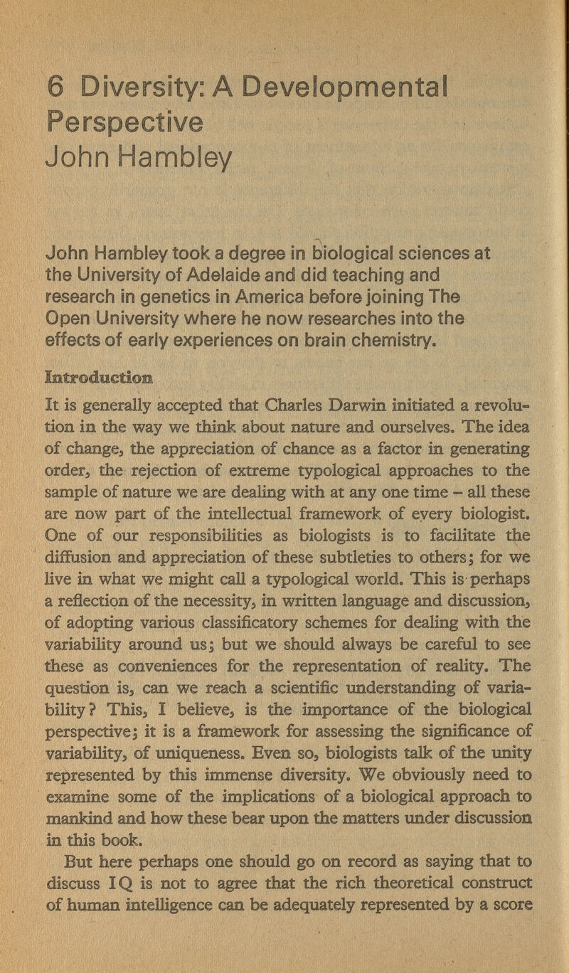 6 Diversity: A Developmental Perspective John Hambiey John Hambiey took a degree in biological sciences at the University of Adelaide and did teaching and research in genetics in America before joining The Open University where he now researches into the effects of early experiences on brain chemistry. ÎBtrodîictioîi It is generally accepted that Charles Darwin initiated a revolu¬ tion in the way we think about nature and ourselves. The idea of changes the appreciation of chance as a factor in generating orders the rejection of extreme tзфological approaches to the sample of nature we are dealing with at any one time - all these are now part of the intellectual framework of every biologist. One of our responsibilities as biologists is to facilitate the diffusion and appreciation of these subtleties to others; for we live in what we might call a typological world. This is-perhaps a reflection of the necessityj in written language and discussion^ of adopting various classificatory schemes for dealing with the variability around us; but we should always be careful to see these as conveniences for the representation of reality. The question iss can we reach a scientific understanding of varia¬ bility? ThiSs I believes is the importance of the biological perspective; it is a framework for assessing the significance of variabilitys of uniqueness. Even soa biologists talk of the imity represented by this immense diversity. We obviously need to examine some of the implications of a biological approach to mankind and how these bear upon the matters xmder discussion in this book. But here perhaps one should go on record as saying that to discuss IQ is not to agree that the rich theoretical construct of human intelligence can be adequately represented by a score