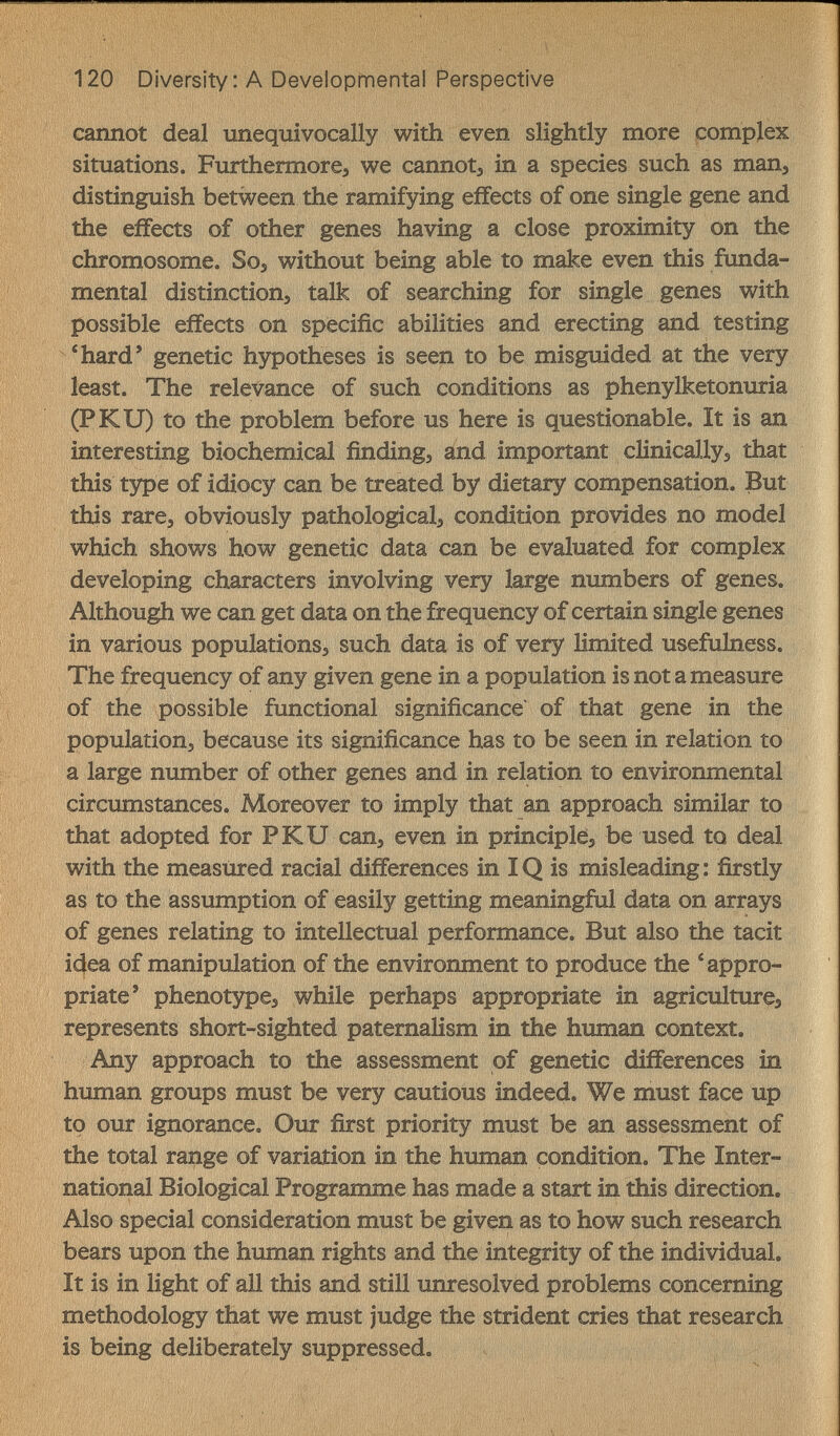 120 Diversity; A Developmental Perspective cannot deal unequivocally with even slightly more complex situations. Furthermore, we cannot, in a species such as man, distinguish between the ramifying effects of one single gene and the effects of other genes having a close proximity on the chromosome. So, without being able to make even this funda¬ mental distinction, talk of searching for single genes with possible effects on specific abilities and erecting and testing *hard' genetic hypotheses is seen to be misguided at the very least. The relevance of such conditions as phenylketonuria (PKU) to the problem before us here is questionable. It is an interesting biochemical finding, and important clinically, that this type of idiocy can be treated by dietary compensation. But this rare, obviously pathological, condition provides no model which shows how genetic data can be evaluated for complex developing characters involving very large numbers of genes. Although we can get data on the frequency of certain single genes in various populations, such data is of very limited usefulness. The frequency of any given gene in a population is not a measure of the possible functional significance of that gene in the population, because its significance has to be seen in relation to a large number of other genes and in relation to environmental circumstances. Moreover to imply that an approach similar to that adopted for PKU can, even in principle, be used to deal with the measured racial differences in IQ is misleading: firstly as to the assumption of easily getting meaningful data on arrays of genes relating to intellectual performance. But also the tacit i4ea of manipulation of the environment to produce the 'appro¬ priate' phenotype, while perhaps appropriate in agriculture, represents short-sighted paternalism in the human context. Any approach to the assessment of genetic differences in human groups must be very cautious indeed. We must face up to our ignorance. Our first priority must be an assessment of the total range of variation in the human condition. The Inter¬ national Biological Programme has made a start in this direction. Also special consideration must be given as to how such research bears upon the human rights and the integrity of the individual. It is in light of all this and still unresolved problems concerning methodology that we must judge the strident cries that research is being deliberately suppressed.