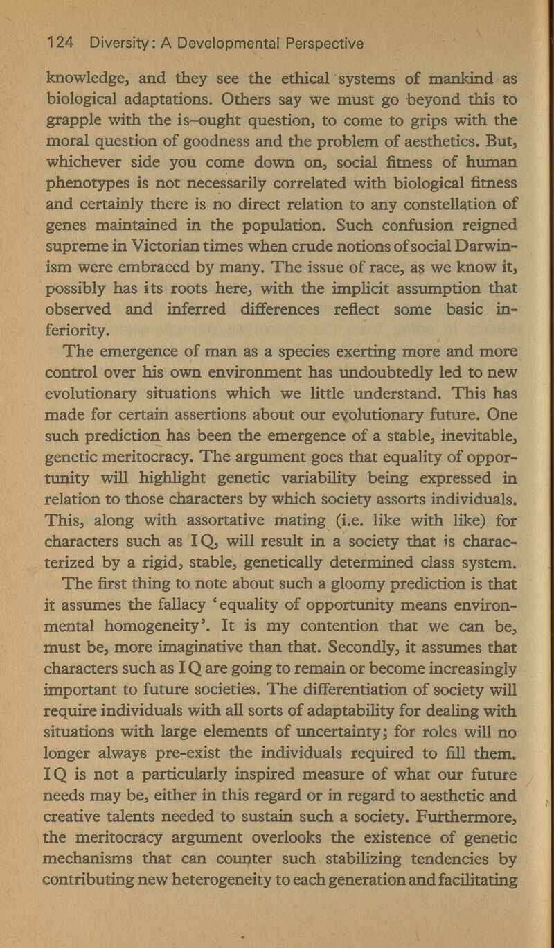 124 Diversity : A Developmental Perspective knowledge, and they see the ethical systems of mankind as biological adaptations. Others say we must go beyond this to grapple with the is-ought question, to come to grips with the moral question of goodness and the problem of aesthetics. But, whichever side you come down on, social fitness of human phenotypes is not necessarily correlated with biological fitness and certainly there is no direct relation to any constellation of genes maintained in the population. Such confusion reigned supreme in Victorian times when crude notions of social Darwin¬ ism were embraced by many. The issue of race, as we know it, possibly has its roots here, with the implicit assumption that observed and inferred differences reflect some basic in¬ feriority. The emergence of man as a species exerting more and more control over his own environment has undoubtedly led to new evolutionary situations which we little understand. This has made for certain assertions about our eyolutionary future. One such prediction has been the emergence of a stable, inevitable, genetic meritocracy. The argument goes that equality of oppor¬ tunity will highlight genetic variability being expressed in relation to those characters by which society assorts individuals. This, along with assortative mating (i.e. like with like) for characters such as IQ, will result in a society that is charac¬ terized by a rigid, stable, genetically determined class system. The first thing to note about such a gloomy prediction is that it assumes the fallacy 'equality of opportunity means environ¬ mental homogeneity'. It is my contention that we can be, must be, more imaginative than that. Secondly, it assîmes that characters such as IQ are going to remain or become increasingly important to future societies. The differentiation of society will require individuals with all sorts of adaptability for dealing with situations with large elements of imcertainty; for roles will no longer always pre-exist the individuals required to fill them. ÎQ is not a particularly inspired measure of what our future needs may be, either in this regard or in regard to aesthetic and creative talents needed to sustain such a society. Furthermore, the meritocracy argument overlooks the existence of genetic mechanisms that can counter such stabilizing tendencies by contributing new heterogeneity to each generation and facilitating