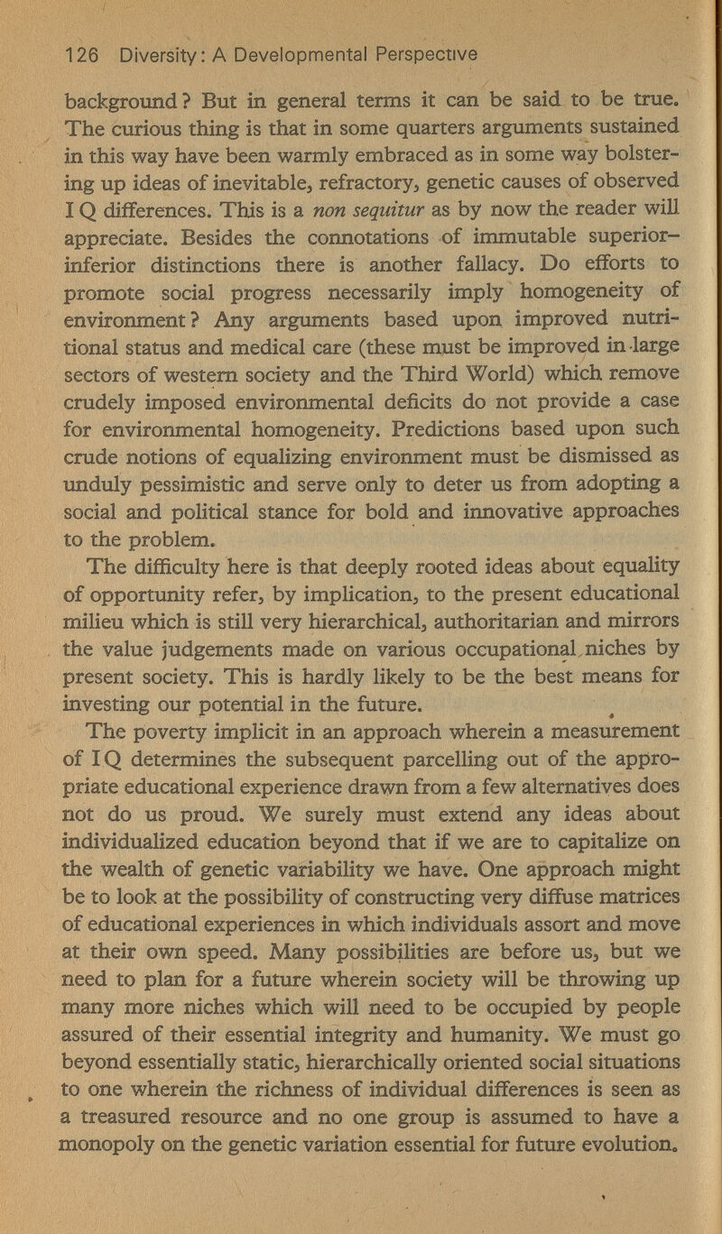 126 Diversity: A Developmental Perspective background? But in general terms it can be said to be true. The curious thing is that in some quarters arguments sustained in this way have been warmly embraced as in some way bolster¬ ing up ideas of inevitables refractory, genetic causes of observed IQ differences. This is a non seqiiitur as by now the reader will appreciate. Besides the connotations of immutable superior- inferior distinctions there is another fallacy. Do efforts to promote social progress necessarily imply homogeneity of environment? Any arguments based upon improved nutri¬ tional status and medical care (these must be improved in large sectors of western society and the Third World) which remove crudely imposed environmental deficits do not provide a case for environmental homogeneity. Predictions based upon such crude notions of equalizing environment must be dismissed as unduly pessimistic and serve only to deter us from adopting a social and political stance for bold and innovative approaches to the problem. The difficulty here is that deeply rooted ideas about equality of opportunity refer, by implication, to the present educational milieu which is still very hierarchical, authoritarian and mirrors the value judgements made on various occupational niches by present society. This is hardly likely to be the best means for investing our potential in the future. The poverty implicit in an approach wherein a measurement of IQ determines the subsequent parcelling out of the appro¬ priate educational experience drawn from a few alternatives does not do us proud. We surely must extend any ideas about individualized education beyond that if we are to capitalize on the wealth of genetic variability we have. One approach might be to look at the possibility of constructing very diffuse matrices of educational experiences in which individuals assort and move at their own speed. Many possibüities are before us, but we need to plan for a future wherein society will be throwing up many more niches which will need to be occupied by people assured of their essential integrity and humanity. We must go beyond essentially static, hierarchically oriented social situations to one wherein the richness of individual differences is seen as a treasured resource and no one group is assumed to have a monopoly on the genetic variation essential for future evolution.