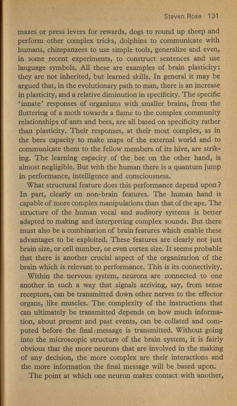 Steven Rose 131 mazes or press levers for rewards, dogs to round up sheep and perform other complex tricks, dolphins to communicate with humansj chimpanzees to use simple tools, generalize and even, iîi some recent experiments, to construct sentences and use language symbols. All these are examples of brain plasticity : they are not inherited, but learned skills. In general it may be argued that, in the evolutionary path to man, there is an increase in plasticity, and a relative diminution in specificity. The specific Annate' responses of organisms with smaller brains, fronl the ñuttering of a moth towards a ñame to the complex community relationships of ants and bees, are all based on specificity rather than plasticity. Their responses, at their most complex, as in the bees capacity to make maps of the external world and to communicate them to the fellow members of its hive, are strik¬ ing. The learning capacity of the bee on the other hand, is almost negligible. But with the human there is a quantum jump in performance, intelligence and consciousness. What structural feature does this performance depend upon ? In part, clearly on non-brain features. The human hand is capable of mòre complex manipulations than that of the ape. The structure of the human vocal and auditory systems is better adapted to making and interpreting complex sounds. But there must also be a combination of brain features which enable these advantages to be exploited. These features are clearly not just brain size, or cell number, or even cortex size. It seems probable that there is another crucial aspect of the organization of the brain which is relevant to performance. This is its connectivity^ Within the nervous system, neurons are connected to one another in such a way that signals arriving, say, from sense receptors, can be transmitted down other nerves to the effector organs, like muscles. The complexity of the instructions that can xiltimately be transmitted depends on how much informa¬ tion, about present and past events, can be collated and com¬ puted before the final/message is transmitted. Without going into the microscopic structure of the brain system, it is fairly obvious that the more neurons that are involved in the making of any decision, the more complex are their interactions and the more information the final message will be based upon. The point at which one neuron makes contact with another^