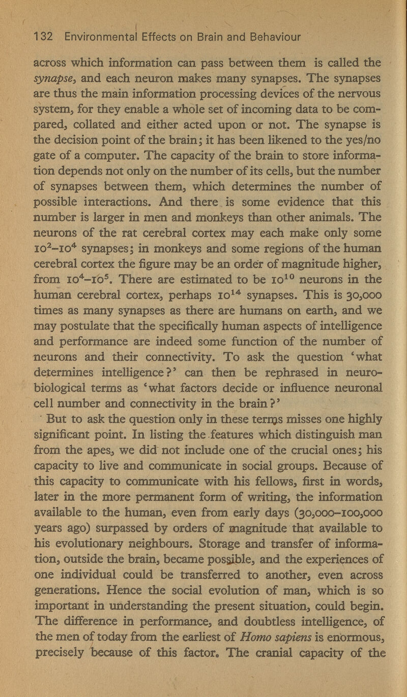 132 Environmental Effects on Brain and Beliaviour across which information can pass between them is called the synapse^ and each neuron makes many sjmapses. The synapses are thus the main information processing devices of the nervous systems for they enable a whole set of incoming data to be com¬ pared, collated and either acted upon or not. The synapse is the decision point of the brainy it has been likened to the yes/no gate of a computer. The capacity of the brain to store informa¬ tion depends not only on the number of its cellsj but the number of synapses between them^ which determines the number of possible interactions. And there is some evidence that this number is larger in men and monkeys than other animals. The neurons of the rat cerebral cortex may each make only some synapses Э in monkeys and some regions of the human cerebral cortex the figure may be an order of magnitude higher, from io''-rb^. There are estimated to be neurons in the human cerebral cortex, perhaps synapses. This is 30,000 times as many synapses as there are humans on earth, and we may postulate that the specifically human aspects of intelligence and performance are indeed some function of the number of neurons and their connectivity. To ask the question 'what determines intelligence?' can then be rephrased in neuro- biological terms as 'what factors decide or inñuence neuronal cell number and connectivity in the brain ? ' ' But to ask the question only in these temjs misses one highly significant point. In listing the . features which distinguish man from the apesj we did not include one of the crucial ones ; his capacity to live and communicate in social groups. Because of this capacity to communicate with his fellows, first in words¿ later in the more permanent form of writing, the information available to the human, even from early days (30,000-100,000 years ago) surpassed by orders of magnitude that available to his evolutionary neighbours. Storage and transfer of informa¬ tion, outside the brain, became possible, and the experiences of one individual could be transferred to another, even across generations. Hence the social evolution of man, which is so important in understanding the present situation, could begin. The difference in performance, and doubtless intelligence, of the men of today from the earliest of Homo sapiens is enormous, precisely because of this factor» The cranial capacity of the