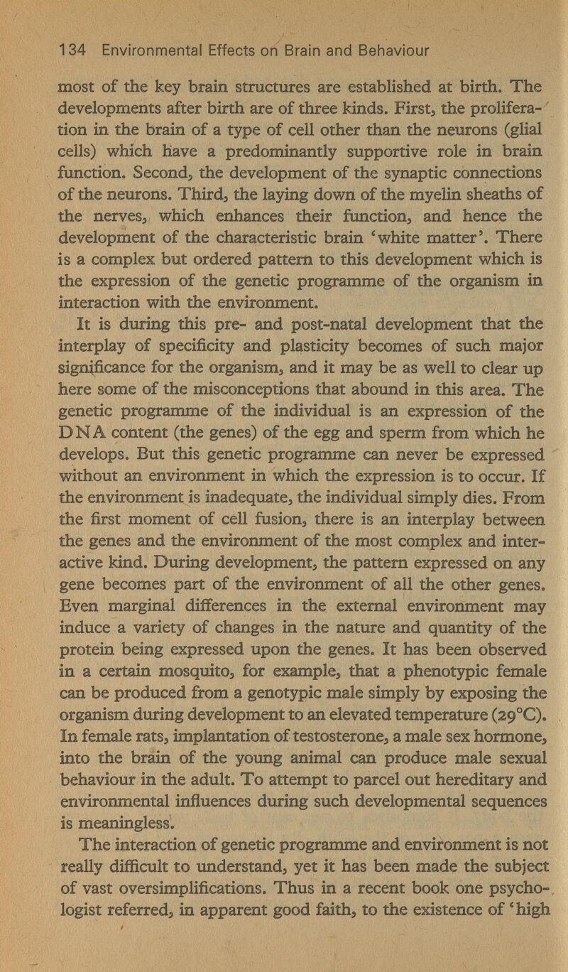 134 Environmental Effects on Brain and Behaviour most of the key brain structures are established at birth. The developments after birth are of three kinds. Firsts the prolifera- ^ tion in the brain of a type of cell other than the neurons (glial cells) which have a predominantly supportive role in brain function. Seconds the development of the synaptic connections of the neurons. Thirds the laying down of the myelin sheaths of the nervess which enhances their function, and hence the development of the characteristic brain ^ white matter \ There is a complex but ordered pattern to this development which is the expression of the genetic programme of the organism in interaction with the environment. It is during this pre- and post-natal development that the interplay of specificity and plasticity becomes of such major significance for the organisms and it may be as well to clear up here some of the misconceptions that abound in this area. The genetic programme of the individual is an expression of the DNA content (the genes) of the egg and sperm from which he develops. But this genetic programme can never be expressed without an environment in which the expression is to occur. If the environment is inadequate, the individual simply dies. From the first moment of cell fusions there is an interplay between the genes and the environment of the most complex and inter¬ active kind. During developments the pattern expressed on any ; gene becomes part of the environment of all the other genes. Even marginal differences in the external environment may induce a variety of changes in the nature and quantity of the protein being expressed upon the genes. It has been observed in a certain mosquito^ for example, that a phenotypic female can be produced from a genotypic male simply by exposing the organism during development to an elevated temperature (29°C). In female ratSs implantation of testosterones a male sex hormone, into the brain of the young animal can produce male sexual behaviour in the adult. To attempt to parcel out hereditary and environmental inñuences during such developmental sequences is meaningless. The interaction of genetic programme and environment is not really difficult to understands yet it has been made the subject of vast oversimplifications. Thus in a recent book one psycho-, logist referred, in apparent good faith, to the existence of 'high