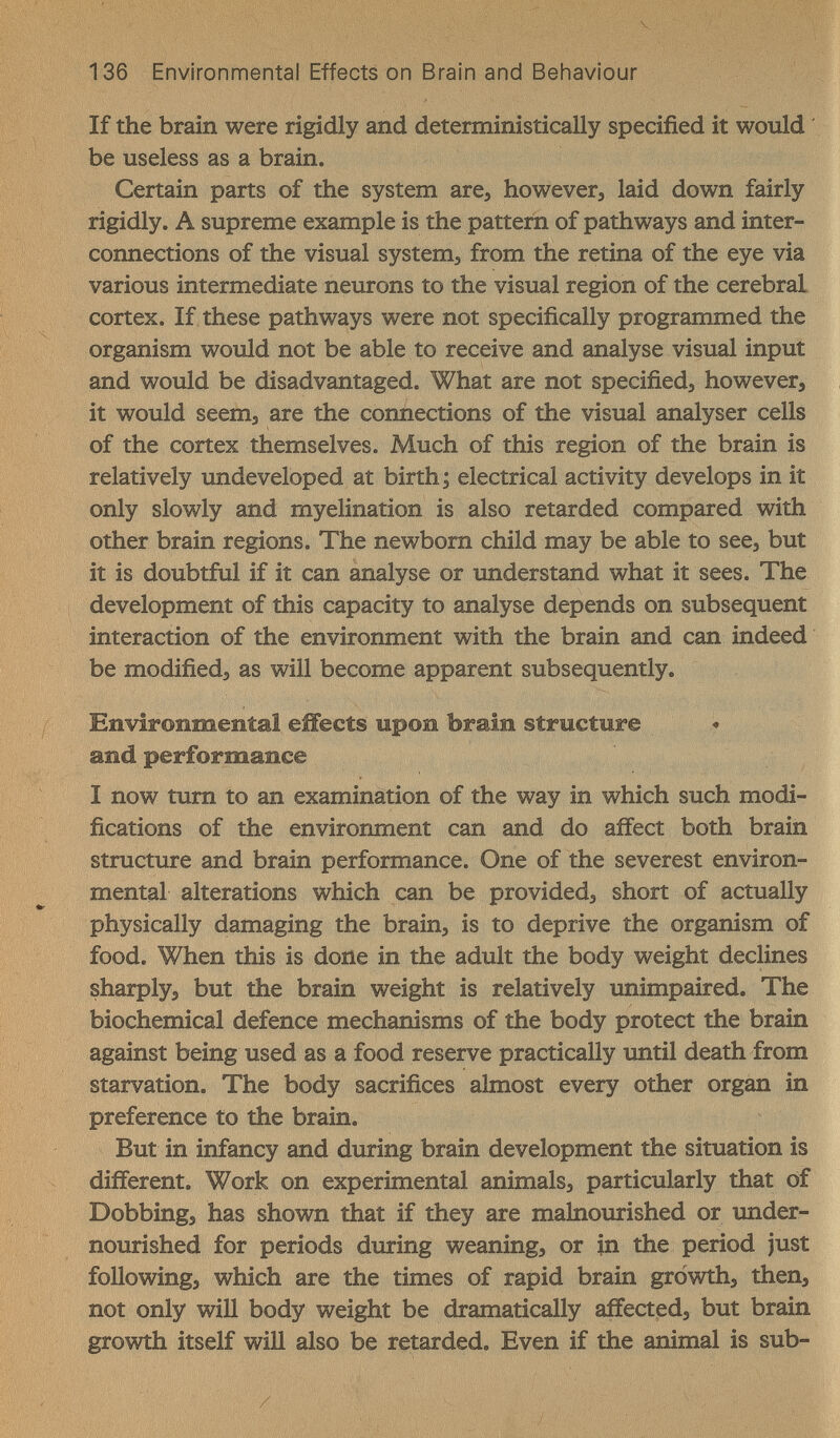 136 Environmental Effects on Brain and Behaviour If the brain were rigidly and deterministically specified it would ' be useless as a brain. Certain parts of the system are, however, laid down fairly rigidly. A supreme example is the pattern of pathways and inter¬ connections of the visual system, from the retina of the eye via various intermediate neurons to the visual region of the cerebral cortex. If these pathways were not specifically programmed the organism would not be able to receive and analyse visual input and would be disadvantaged. What are not specified, however, it would seem, are the connections of the visual analyser cells of the cortex themselves. Much of this region of the brain is relatively imdeveloped at birth ; electrical activity develops in it only slowly and myelination is also retarded compared with other brain regions. The newborn child may be able to see, but it is doubtful if it can analyse or understand what it sees. The development of this capacity to analyse depends on subsequent interaction of the environment with the brain and can indeed be modified, as will become apparent subsequently. Environmental effects upon brain structure and performance I now tum to an examination of the way in which such modi¬ fications of the environment can and do affect both brain structure and brain performance. One of the severest environ¬ mental alterations which can be provided, short of actually physically damaging the brain, is to deprive the organism of food. When this is done in the adult the body weight declines sharply, but the brain weight is relatively unimpaired. The biochemical defence mechanisms of the body protect the brain against being used as a food reserve practically imtil death from starvation. The body sacrifices almost every other organ in preference to the brain. But in infancy and during brain development the situation is different. Work on experimental animals, particularly that of Dobbing, has shown that if they are malnourished or under¬ nourished for periods during weaning, or in the period just following, which are the times of rapid brain growth, then, not only will body weight be dramatically affected, but brain growth itself will also be retarded. Even if the animal is sub-