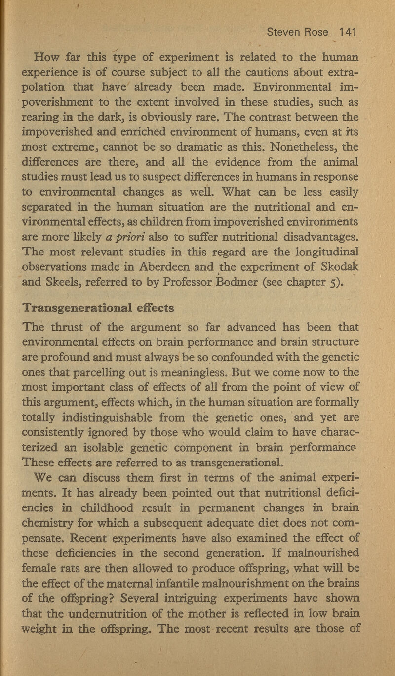 ' ' '''■ ''' ! Steven Rose 141 How far this type of experiment is related to the human experience is of course subject to all the cautions about extra¬ polation that have already been made. Environmental im¬ poverishment to the extent involved in these studiesj such as rearing in the darkj is obviously rare. The contrast between the impoverished and enriched environment of humans, even at its most extreme J cannot be so dramatic as this. Nonetheless, the differences are there, and all the evidence from the animal studies must lead us to suspect differences in humans in response to environmental changes as well. What can be less easily separated in the human situation are the nutritional and en¬ vironmental effects, as children from impoverished environments are more likely a priori also to suffer nutritional disadvantages. The most relevant studies in this regard are the longitudinal observations made in Aberdeen and the experiment of Skodak and Skeels, referred to by Professor Bodmer (see chapter 5). Transgeneratioîial effects The thrust of the argument so far advanced has been that environmental effects on brain performance and brain structure are profound and must always be so confounded with the genetic ones that parcelling out is meaningless. But we come now to the most important class of effects of all from the point of view of this argument, effects which, in the human situation are formally totally indistinguishable from the genetic ones, and yet are consistently ignored by those who would claim to have charac¬ terized an isolable genetic component in brain performance These effects are referred to as transgenerational. We can discuss them first in terms of the animal experi¬ ments. It has already been pointed out that nutritional defici¬ encies in childhood result in permanent changes in brain chemistry for which a subsequent adequate diet does not com¬ pensate. Recent experiments have also examined the effect of these deficiencies in the second generation. If malnourished female rats are then allowed to produce offspring, what will be the effect of the maternal infantile malnourishment on the brains of the offspring? Several intriguing experiments have shown that the undernutrition of the mother is reflected in low brain weight in the offspring. The most recent results are those of