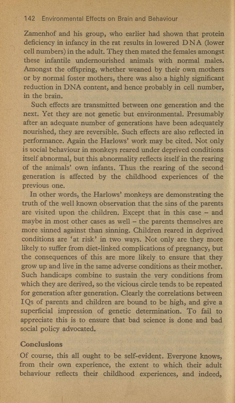 142 Environmental Effects on Brain and Behaviour Zamenhof and his group^ who earlier had shown that protein deficiency in infancy in thé rat results in lowered DNA (lower cell numbers) in the adult. They then mated the females amongst these infantile undernourished animals with normal males. Amongst the offsprings whether weaned by their own mothers or by normal foster mothers^ there was also a highly significant reduction in DNA content^ and hence probably in cell number, in the brain. Such effects are transmitted between one generation and the next. Yet they are not genetic but environmental. Presumably after an adequate number of generations have been adequately nourishedj they are reversible. Such effects are also reflected in performance. Again the Harlows' work may be cited. Not only is social behaviour in monkeys reared under deprived conditions itself abnormal, but this abnormality reflects itself in the rearing of the animals' own infants. Thus the rearing of the second generation is affected by the childhood experiences of the previous one. In other words, the Harlows' monkeys are demonstrating the truth of the well known observation that the sins of the parents are visited upon the children. Except that in this case - and maybe in most other cases as well - the parents themselves are more sinned against than sinning. Children reared in deprived conditions are 'at risk' in two ways. Not only are they more likely to suffer from diet-linked complications of pregnancy, but the consequences of this are more likely to ensure that they grow up and live in the same adverse conditions as their mother. Such handicaps combine to sustain the very conditions from which they are derived, so the vicious circle tends to be repeated for generation after generation. Clearly the correlations between IQs of parents and children are bound to be high, and give a superficial impression of genetic determination. To fail to appreciate this is to ensure that bad science is done and bad social policy advocated. Conclusions Of course, this all ought to be self-evident. Everyone knows, from their own experience, the extent to which their adult behaviour reflects their childhood experiences, and indeed.