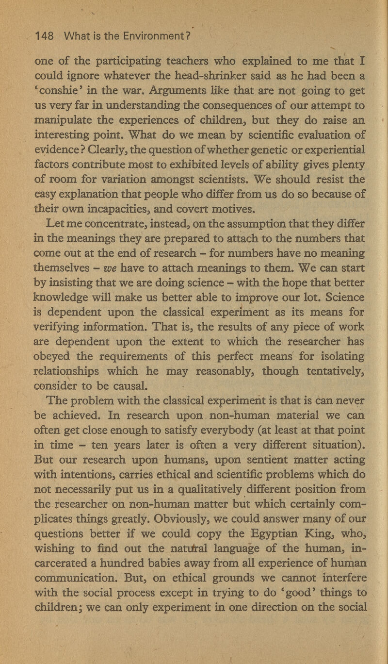 148 What is the Environment? one of the participating teachers who explained to me that Г could ignore whatever the head-shrinker said as he had been a 'conshie' in the war. Arguments like that are not going to get us very far in understanding the consequences of our attempt to manipulate the experiences of children^ but they do raise an interesting point. What do we mean by scientific evaluation of evidence ? Clearly, the question of whether genetic or experiential factors contribute most to exhibited levels of ability gives plenty of room for variation amongst scientists. We should resist the easy explanation that people who differ from us do so because of their own incapacitieSj and covert motives. Let me concentrate, instead, on the assumption that they differ in the meanings they are prepared to attach to the numbers that come out at the end of research - for numbers have no meaning themselves - we have to attach meanings to them. We can start by insisting that we are doing science - with the hope that better knowledge will make us better able to improve our lot. Science is dependent upon the classical experiment as its means for verifying information. That is, the results of any piece of work are dependent upon the extent to which the researcher has obeyed the requirements of this perfect means for isolating relationships which he may reasonably, though tentatively, consider to be causal. The problem with the classical experiment is that is can never be achieved. In research upon non-human material we can often get close enough to satisfy everybody (at least at that point in time - ten years later is often a very different situation). But our research upon humans, upon sentient matter acting with intentions, carries ethical and scientific problems which do not necessarily put us in a qualitatively different position from the researcher on non-human matter but which certainly com¬ plicates things greatly. Obviously, we could answer many of our questions better if we could copy the Egyptian King, who, wishing to find out the natu?ral language of the human, in¬ carcerated a hundred babies away from all experience of human communication. But, on ethical grounds we cannot interfere with the social process except in trying to do ^good' things to children; we can only experiment in one direction on the social