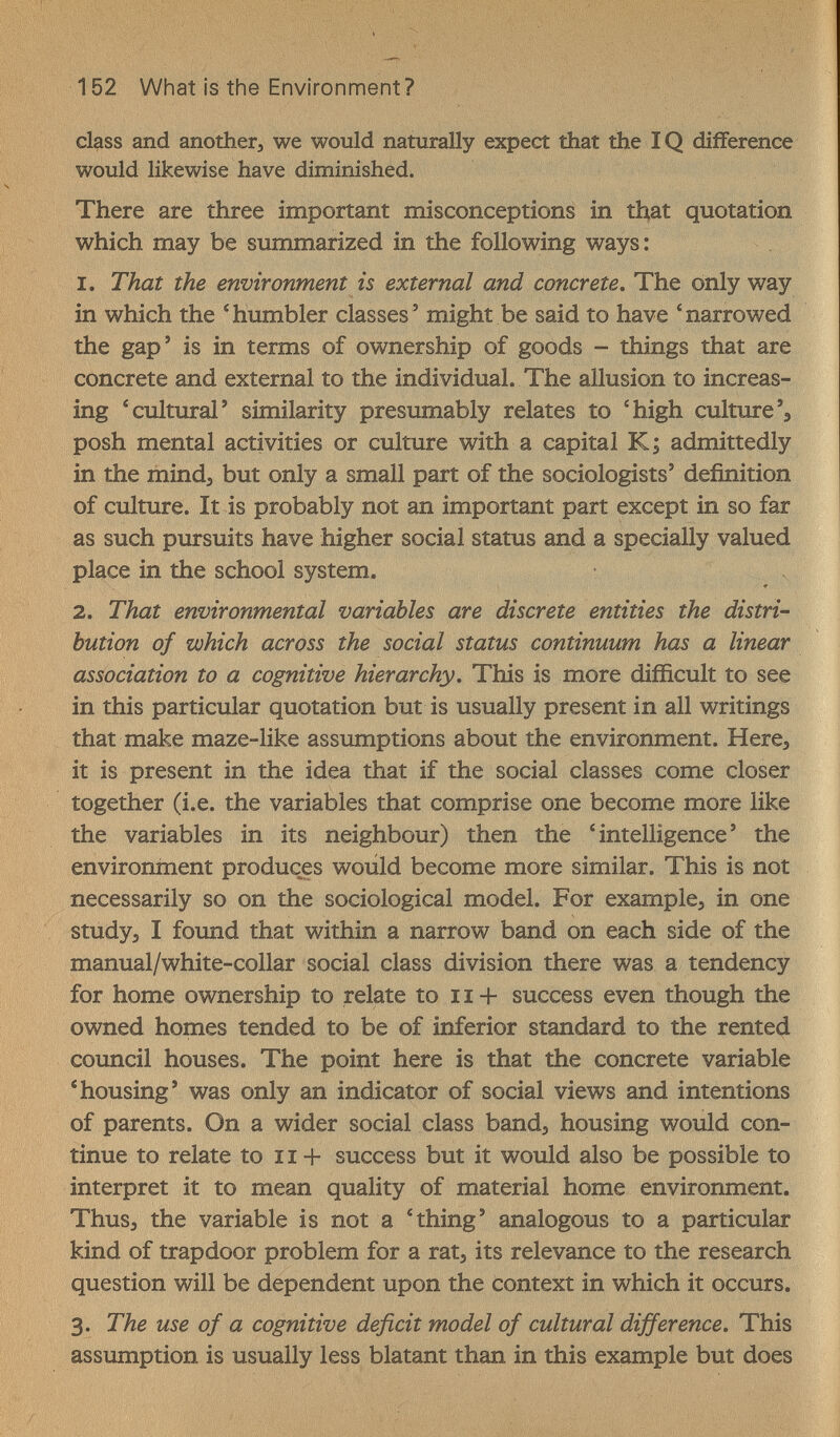 152 What Is the Environment ? class and anotüierj we would naturally expect that the IQ difference would likewise have diminished. There are three important misconceptions in that quotation which may be smnmarized in the following ways: 1. That the environment is external and concrete. The only way in which the 'humbler classes' might be said to have 'narrowed the gap' is in terms of ownership of goods - things that are concrete and external to the individual. The allusion to increas¬ ing 'cultural' similarity presumably relates to 'high culture', posh mental activities or culture with a capital K; admittedly in the mindj but only a small part of the sociologists' definition of culture. It is probably not an important part except in so far as such pursuits have higher social status and a specially valued place in the school system. 2. That environmental variables are discrete entities the distri¬ bution of which across the social status continuum has a linear association to a cognitive hierarchy. This is more difficult to see in this particular quotation but is usually present in all writings that make maze-like assumptions about the environment. Here, it is present in the idea that if the social classes come closer together (i.e. the variables that comprise one become more like the variables in its neighbour) then the 'intelligence' the environment produces would become more similar. This is not necessarily so on the sociological model. For example^ in one studyj I found that within a narrow band on each side of the manual/white-collar social class division there was a tendency for home ownership to relate to 11 + success even though the owned homes tended to be of inferior standard to the rented council houses. The point here is that the concrete variable 'housing' was only an indicator of social views and intentions of parents. On a wider social class band^ housing would con¬ tinue to relate to 11 + success but it would also be possible to interpret it to mean quality of material home environment. Thus, the variable is not a 'thing' analogous to a particular kind of trapdoor problem for a rat, its relevance to the research question will be dependent upon the context in which it occurs. 3. The use of a cognitive deficit model of cultural difference. This assumption is usually less blatant than in this example but does