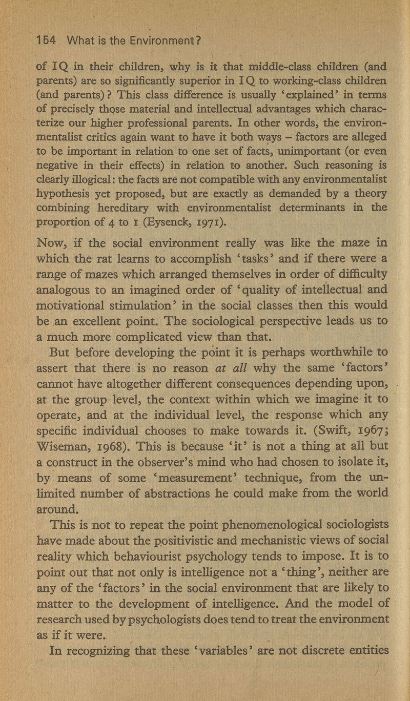 154 What is the Environment? of IQ in their сЫ1(1геПэ why is it that middle-class children (and parents) are so significantly superior in IQ to working-class children (and parents) ? This class difference is usually 'explained' in terms of precisely those material gind intellectual advantages which charac¬ terize our higher professional parents. In other words, the environ¬ mentalist critics again want to have it both ways - factors are alleged to be important in relation to one set of factSj unimportant (or even ñegative in their effects) in relation to another. Such reasoning is clearly illogical: the facts are not compatible with any environmentalist hypothesis yet proposedj but are exactly as demanded by a theory combining hereditary with environmentalist determinants in the proportion of 4 to I (Eysenckj 1971). NoWj if the social environment really was like the maze in which the rat learns to accomplish 'tasks' and if there were a range of mazes which arranged themselves in order of difficulty analogous to an imagined order of 'quality of intellectual and motivational stimulation' in the social classes then this would be an excellent point. The sociological perspective leads us to a much more complicated view than that. But before developing the point it is perhaps worthwhile to assert that there is no reason at all why the same ' factors ' cannot have altogether different consequences depending upon^ at the group levels the context within which we imagine it to operates and at the individual levels the response which any specific individual chooses to make towards it. (Swiftj 1967; Wisemans 1968). This is because 4t' is not a thing at all but a construct in the observer's mind who had chosen to isolate it^ by means of some 'measurement' techniques from the un¬ limited number of abstractions he could make from the world around. This is not to repeat the point phenomenological sociologists have made about the ppsitivistic and mechanistic views of social reality which behaviourist psychology tends to impose. It is to point out that not only is intelligence not a 'thing's neither are any of the 'factors' in the social environment that are likely to matter to the development of inteHigence. And the model of research used by psychologists does tend to treat the environment as if it were. In recognizing that these 'variables' are not discrete entities