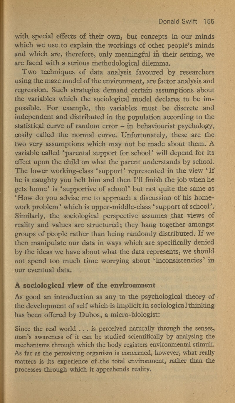 Donald Swift 155 with special effects of their own, but concepts in огзг minds which we use to explain the workings of other people's minds and which are, thereforej only meaningful in their settings we are faced with a serious methodological dilemma. Two techniques of data analysis favoured by researchers using the maze model of the environment^ are factor analysis and regression. Such strategies demand certain assumptions about the variables which the sociological model declares to be im¬ possible. For example, the variables must be discrete and independent and distributed in the population according to the statistiqal curve of random error - in behaviourist psychologyj cosily called the normal curve. Unfortunately, these are the two very assumptions which may not be made about them. A variable called 'parental support for school' will depend for its effect upon the child on what the parent understands by school. The lower working-class 'support' represented in the view 'If he is naughty you belt him and then I'll finish the job when he gets home' is 'supportive of school' but not quite the same as 'How do you advise me to approach a discussion of his home¬ work problem' which is upper-middle-class 'support of school'. Similarly, the sociological perspective assumes that views of reality and values are structured; they hang together amongst groups of people rather than being randomly distributed. If we then manipulate our data in ways which are specifically denied by the ideas we have about what the data represents, we should not spend too much time worrying about 'inconsistencies' in our eventual data. A sociological view of the environment As good an introduction as any to the psychological theory of the development of self which is implicit in sociological thinking has been offered by Dubos, a micro-biologist: Since the real world ... is perceived naturally through the senses, man's awareness of it can be studied scientifically by analysing the mechanisms through which the body registers environmental stimuli. As far as the perceiving organism is concerned, however, what really matters is its experience of the total environment, rather than the processes through which it apprehends reality.