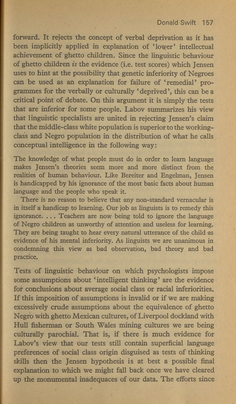 Donald Swift 157 forward. It rejects the concept of verbal deprivation as it has been implicitly applied in explanation of 'lower' intellectual achievement of ghetto children. Since the linguistic behaviour of ghetto children is the evidence (i.e. test scores) which Jensen uses to hint at the possibility that genetic inferiority of Negroes can be used as an explanation for failure of 'remedial' pro¬ grammes for the verbally or culturally ' deprived'э this can be a critical point of debate. On this argument it is simply the tests that are inferior for some people. Labov summarizes his view that linguistic specialists are united in rejecting Jensen's claim that the middle-class white population is superior to the working- class and Negro population in the distribution of what he calls , conceptual intelligence in the following way; The knowledge of what people must do in order to leam language makes Jensen's theories seem more and more distinct from the realities of human behaviour. Like Bereiter and Engelman, Jensen is handicapped by his ignorance of the most basic facts about human language and the people who speak it. There is no reason to believe that any non-standard vernacular is in itself a handicap to learning. Our job as linguists is to remedy this ignorance. ... Teachers are now being told to ignore the language of Negro children as unworthy of attention and useless for learning. They are being taught to hear every natural utterance of the child as evidence of his mental inferiority. As linguists we are unanimous in condemning this view as bad observation^ bad theory and bad practice. Tests of linguistic behaviour on which psychologists impose some assumptions about 'intelligent thinking' are the evidence for conclusions about average social class or racial inferiorities. If this imposition of assumptions is invalid or if we are making excessively crude assumptions about the equivalence of ghetto Negro with ghetto Mexican cultures^ of Liverpool dockland with Hull fisherman or South Wales mining cultures we are being culturally parochial. That is^ if there is much evidence for Labov's view that our tests still contain superficial language preferences of social class origin disguised as tests of thinking skills then the Jensen hypothesis is at best a possible final explanation to which we might fall back once we have cleared up the monumental inadequaces of our data. The efforts since