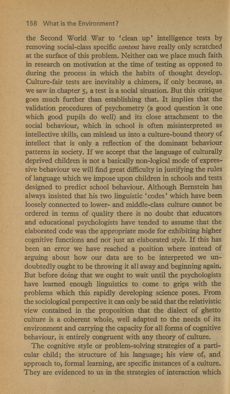 158 What is the Environment? the Second World War to 'clean up' intelligence tests by removing social-class specific content have really only scratched at the surface of this problem. Neither can we place much faith in research on motivation at the time of testing as opposed to during the process in which the habits of thought develop. Culture-fair tests are inevitably a chimeraj if only becausej as we saw in chapter 5^ a test is a social situation. But this critique goes much further than establishing that. It implies that the validation procedures of psychometry (a good question is one which good pupils do well) and its close attachment to the social behaviour, which in school is often misinterpreted as intellective skills, can mislead us into a culture-boimd theory of intellect that is only a reflection of the dominant behaviour patterns in society. If we accept that the language of culttirally deprived children is not a basically non-logical mode of expres¬ sive behaviour we will find great difficulty in justifying the rules of language which we impose upon children in schools and tests designed to predict school behaviour. Although Bernstein has always insisted that his two linguistic ' codes ' which have been loosely connected to lower- and middle-class culture cannot be ordered in terms of quality there is no doubt that educators and educational psychologists have tended to assume that the elaborated code was the appropriate mode for exhibiting higher cognitive functions and not just an elaborated style. If this has been an error we have reached a position where instead of arguing about how our data are to be interpreted we un¬ doubtedly ought to be throwing it all away and beginning again. But before doing that we ought to wait until the psychologists have learned enough linguistics to come to grips with the problems which this rapidly developing science poses. From the sociological perspective it can only be said that the relativistic view contained in the proposition that the dialect of ghetto culture is a coherent whole, well adapted to the needs of its environment and carrying the capacity for all forms of cognitive behaviour, is entirely congruent with any theory of culture. The cognitive style or problem-solving strategies of a partir- cular child; the structure of his language; his view of, and approach to, formal learning, are specific instances of a culture. They are evidenced to us in the strategies of interaction which