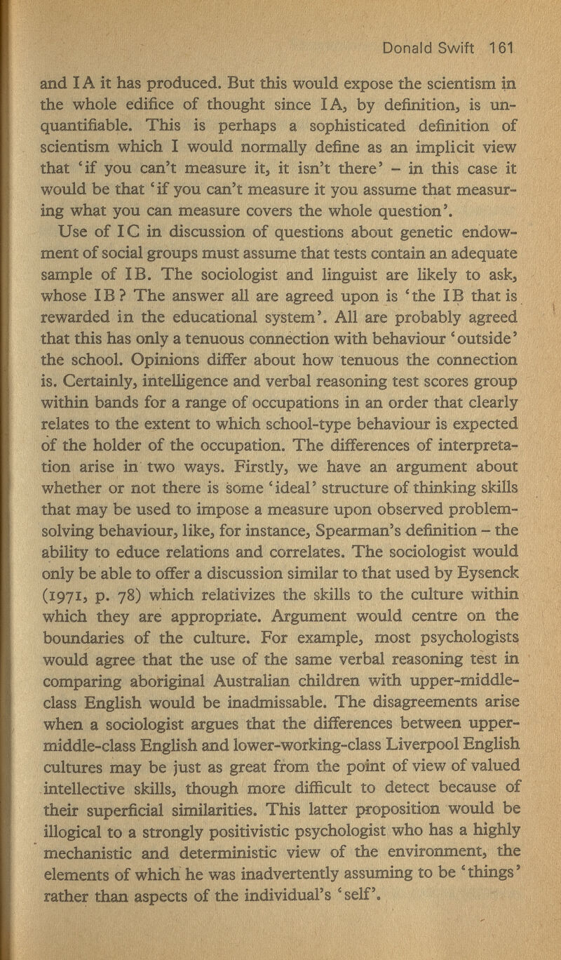 Donald Swift 161 and IA it has produced. But this would expose the scientism in the whole edifice of thought since lA^ by definition, is un- quantifiable. This is perhaps a sophisticated definition of scientism which I would normally define as an implicit view that 4f you can't measure itj it isn't there' - in this case it would be that ' if you can't measure it you assume that measur¬ ing what you can measure covers the whole question'. Use of 1С in discussion of questions about genetic endow¬ ment of social groups must assume that tests contain an adequate sample of IB. The sociologist and linguist are likely to ask, whose IВ ? The answer all are agreed upon is ' the IВ that is rewarded in the educational system'. All are probably agreed that this has only a tenuous connection with behaviour ^outside' the school. Opinions differ about how tenuous the connection is. Certainly, intelligence and verbal reasoning test scores group within bands for a range of occupations in an order that clearly relates to the extent to which school-type behaviour is expected of the holder of the occupation. The differences of interpreta¬ tion arise in two ways. Firstly, we have an argument about whether or not there is some 'ideal' structure of thinking skills that may be used to impose a measure upon observed problem- solving behaviour, like, for instance. Spearman's definition - the ability to educe relations and correlates. The sociologist would only be able to offer a discussion similar to that used by Eysenck (1971, p. 78) which relativizes the skills to the culture within which they are appropriate. Argument would centre on the boundaries of the culture. For example, most psychologist^ would agree that the use of the same verbal reasoning test in comparing aboriginal Australian children with upper-middle- class English would be inadmissable. The disagreements arise when a sociologist argues that the differences between upper- middle-class English and lower-working-class Liverpool English cultures may be just as great from the point of view of valued intellective skills, though more difficult to detect because of their superficial similarities. This latter proposition would be illogical to a strongly positivistic psychologist who has a highly mechanistic and deterministic view of the environment, the elements of which he was inadvertently assuming to be ^ things ' rather than aspects of the individual's ^ self'.