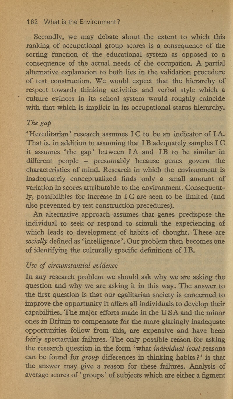 162 What is thé Environment ? Secondly, we may debate about the extent to which this ranking of occupational group scores is a consequence of the sorting function of the educational system as opposed to a consequence of the actual needs of the occupation. A partial alternative explanation to both lies in the validation procedure of test construction. We would expect that the hierarchy of respect towards thinking activities and verbal style which a culture evinces in its school system would roughly coincide with that which is implicit in its occupational status hierarchy. The gap 'Hereditarian' research assumes IС to be ah indicator of I A. That isj in addition to assuming that IВ adequately samples IС it assumes *the gap' between IA and IB to be similar in different people - presumably because genes govern the characteristics of mind. Research in which the environment is inadequately conceptualized finds only a small amount of variation in scores attributable to the environment. Consequent- 1у5 possibilities for increase in 1С are seen to be limited (and also prevented by test construction precedures). An alternative approach assumes that genes predispose the individual to seek or respond to stimuli the experiencing of which leads to development of habits of thought. These are socially defined as intelligence'. Our problem then becomes one of identifying the culturally specific definitions of IB. Use of circumstantial evidence In any research problem we should ask why we are asking the question and why we are asking it in this way. The answer to the first question is that our egalitarian society is concerned to improve the opportunity it offers all individuals to develop their capabilities. The major efforts made in the USA and the minor ones in Britain to compensate for the more glaringly inadequate opportunities follow from this, are expensive and have been fairly spectacular failures. The only possible reason for asking the research question in the form 'what individual reasons can be foimd for group differences in thinking habits ? ' is that the answer may give a reason for these failures. Analysis of average scores of '^groups' of subjects which are either a figment