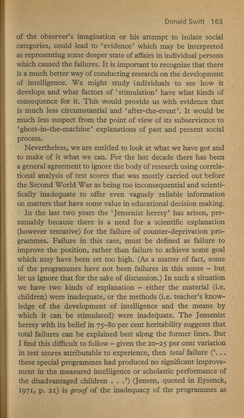 Donald Swift 163 of the observer's imagination or his attempt to isolate social categories^ could lead to 'evidence' which may be interpreted as representing some deeper state of affairs in individual persons which caused the failures. It is important to recognize that there is a much better way of conducting research on the development of intelligence. We might study individuals to see how it develops and what factors of 'stimulation' have what kinds of consequence for it. This would provide us with evidence that is much less circumstantial and 'after-the-event'. It would be much less suspect from the point of view of its subservience to 'ghost-in-the-machine' explanations of past and present social process. Neverthelessj we are entitled to look at what we have got and to make of it what we can. For the last decade there has been a general agreement to ignore the body of research using correla¬ tional analysis of test scores that was mostly carried out before the Second World War as being too inconsequential and scienti¬ fically inade^iuate to offer even vaguely reliable information on matters that have some value in educational decision making. In the last two years the 'Jensenist heresy' has arisen, pre¬ sumably because there is a need for a scientific explanation (however tentative) for the failure of counter-deprivation pro¬ grammes. Failure in this case, must be defined as failure to improve the positions rather than failure to achieve some goal which may have been set too high. (As a matter of fact, some of the programmes have not been failures in this sense - but let us ignore that for the sake of discussion.) In such a situation we have two kinds of explanation - either the material (i.e. children) were inadequate, or the methods (i.e. teacher's know¬ ledge of the development of intelligence and the means by which it can be stimulated) were inadequate. The Jensenist heresy with its belief in 75-80 per cent heritability suggests that total failures can be explained best along the former lines. But Ï find this difficult to follow - given the 20-25 variation in test scores attributable to experience, then total failure ('... these special programmes had produced no significant improve¬ ment in the measured intelligence or scholastic performance of the disadvantaged children . . .') (Jensen, quoted in Eysenck, 1971, p. 2i) is proof of the inadequacy of the programmes as