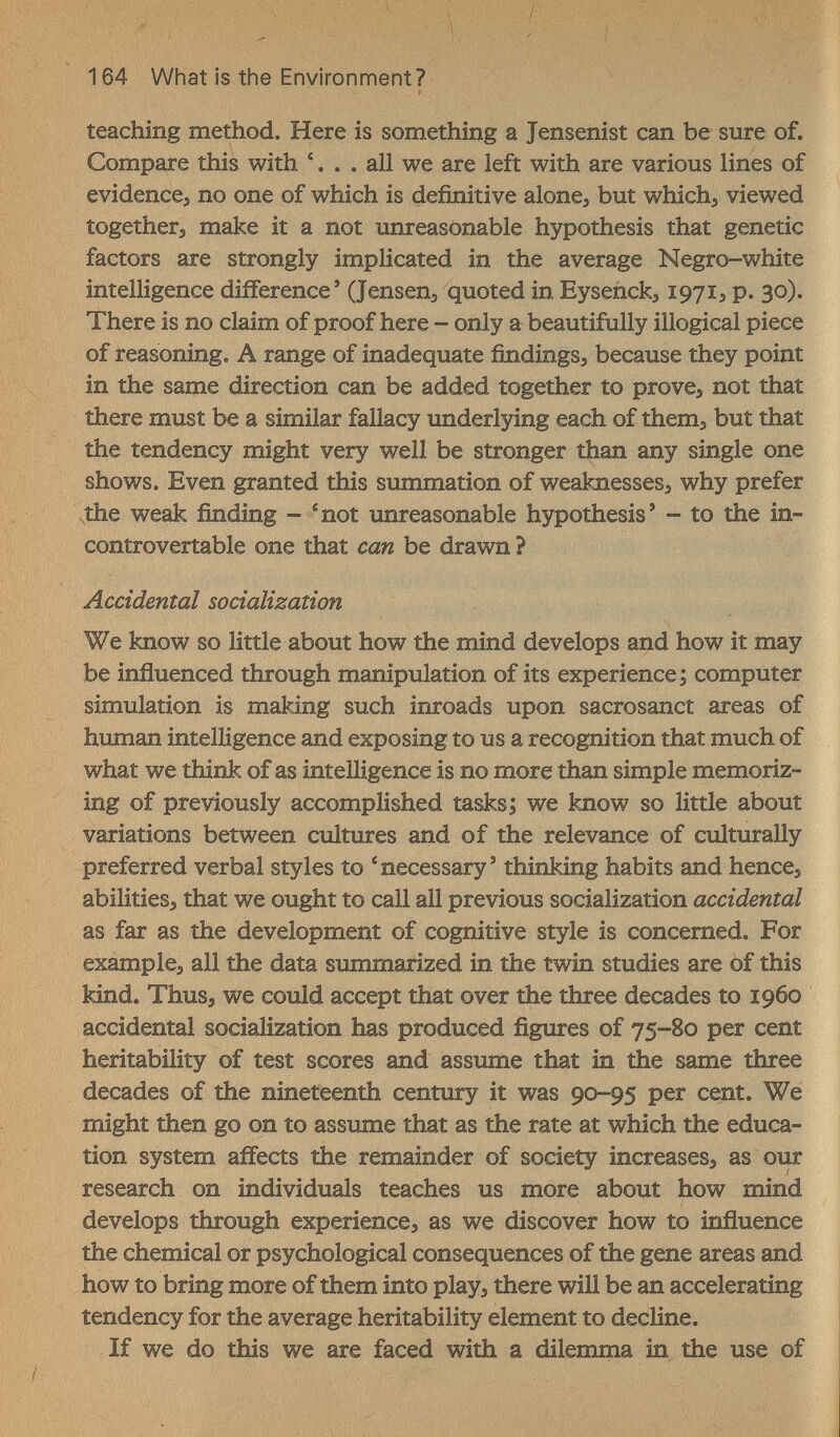 164 What is the Environment? teaching method. Here is something a Jensenist can be sure of. Compare this with '... all we are left with are various lines of evidence^ no one of which is definitive alonej but whichj viewed togethers make it a not unreasonable hypothesis that genetic factors are strongly implicated in the average Negro-white intelligence difference' (Jensens quoted in Eysehck^ 197Ï3 p. 30). There is no claim of proof here - only a beautifully illogical piece of reasoning. A range of inadequate findingSj because they point in the same direction can be added together to prove> not that there must be a similar fallacy underlying each of thema but that the tendency might very well be stronger than any single one shows. Even granted this summation of weaknesses, why prefer .the weak finding - ^not unreasonable hypothesis' - to the in- controvertable one that can be drawn ? Accidental socialization We know so little about how the mind develops and how it may be influenced through manipulation of its experience ; computer simulation is making such inroads upon sacrosanct areas of human intelligence and exposing to us a recognition that much of what we think of as intelligence is no more than simple memoriz¬ ing of previously accomplished tasks j we know so little about variations between cultures and of the relevance of culturally preferred verbal styles to * necessary ' thinking habits and hencej abilities^ that we ought to call all previous socialization accidental as far as the development of cognitive style is concerned. For example, all the data summarized in the twin studies are of this kind. ThuSj we could accept that over the three decades to i960 accidental socialization has produced figures of 75-80 per cent heritability of test scores and assume that in the same three decades of the nineteenth century it was 90-95 per cent. We might then go on to assume that as the rate at which the educa¬ tion system affects the remainder of society increases, as our research on individuals teaches us more about how mind develops through experience, as we discover how to influence the chemical or psychological consequences of the gene areas and how to bring more of them into play, there win be an accelerating tendency for the average heritability element to decline. If we do this we are faced with a dilemrna in the use of