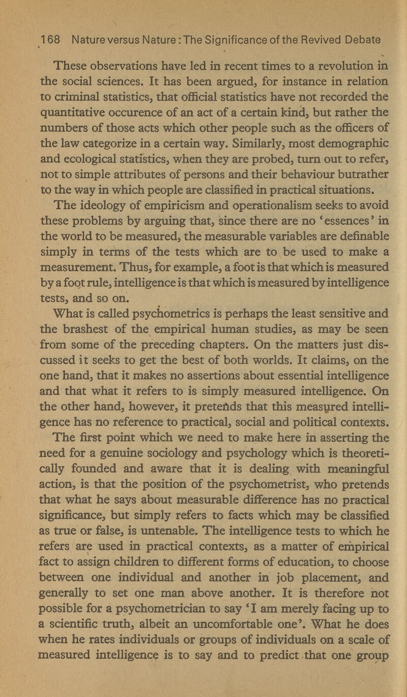 168 Natureversus Nature :The Significance of the Revived Debate These observations have led in recent times to a revolution in the social sciences. It has been argued, for instance in relation to criminal statistics, that official statistics have not recorded the quantitative occurence of an act of a certain kind, but rather the numbers of those acts which other people such as the officers of the law categorize in a certain way. Similarly, most demographic and ecological statistics, when they are probed, turn out to refer, not to simple attributes of persons and their behaviour butrather to the way in which people are classified in practical situations. The ideology of empiricism and operationalism seeks to avoid these problems by arguing that, since there are no * essences ' in the world to be measured, the measurable variables are definable simply in terms of the tests which are to be used to make a measurement. Thus, for example, a foot is that which is measured by a foot rule, intelligence is that which is measured by intelligence tests, and so on. ♦ , What is called psychometrics is perhaps the least sensitive and the brashest of the empirical human studies, as may be seen from some of the preceding chapters. On the matters just dis¬ cussed it seeks to get the best of both worlds. It claims, on the one hand, that it makes no assertions about essential intelligence and that what it refers to is simply measured intelligence. On the other hand, however, it preteùds that this measured intelli¬ gence has no reference to practical, social and political contexts. The first point which we need to make here in asserting the need for a genuine sociology and psychology which is theoreti¬ cally foimded and aware that it is dealing with meaningful action, is that the position of the psychometrist, who pretends that what he says about measurable difference has no practical significance, but simply refers to facts which may be classified as true or false, is untenable. The intelligence tests to which he refers are used in practical contexts, as a matter of empirical fact to assign children to different forms of education, to choose between one individual and another in job placement, and generally to set one man above another. It is therefore not possible for a psychometrician to say 'I am merely facing up to a scientific truth, albeit an uncomfortable one'. What he does when he rates individuals or groups of individuals on a scale of measured intelligence is to say and to predict that one group