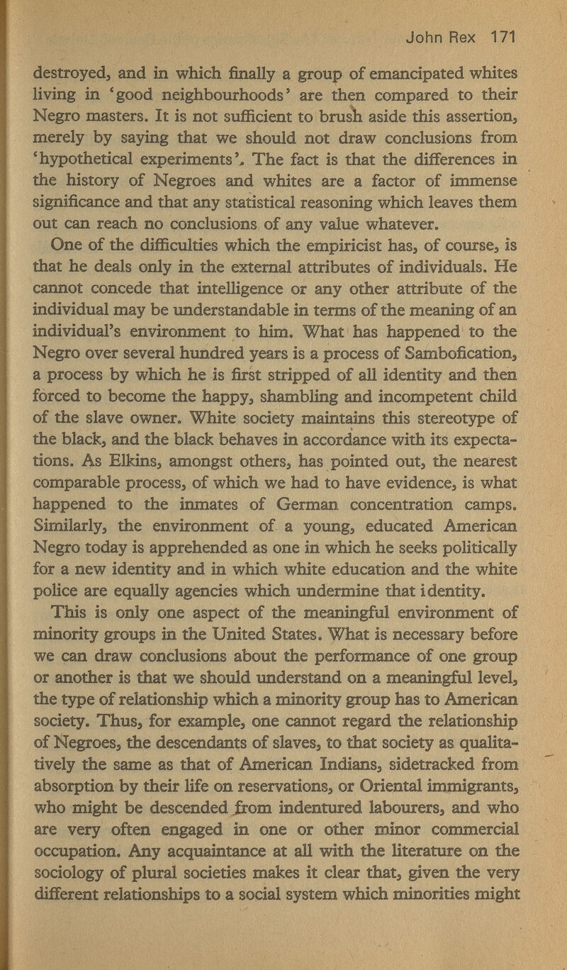 John Rex 171 destroyedj and in which finally a group of emancipated whites living in 'good neighbourhoods* are then compared to their Negro masters. It is not sufficient to brush aside this assertion, merely by saying that we should not draw conclusions from 'hypothetical experiments'^ The fact is that the differences in the history of Negroes and whites are a factor of immense significance and that any statistical reasoning which leaves them out can reach no conclusions of any value whatever. One of the difficulties which the empiricist has, of course, is that he deals only in the external attributes of individuals. He cannot concede that intelligence or any other attribute of the individual may be understandable in terms of the meaning of an individual's environment to him. What has happened to the Negro over several hundred years is a process of Sambofication, a process by which he is first stripped of all identity and then forced to become the happy, shambling and incompetent child of the slave owner. White society maintains this stereotзфe of the black, and the black behaves in accordance with its expecta¬ tions. As Elkins, amongst others, has pointed out, the nearest comparable process, of which we had to have evidence, is what happened to the inmates of German concentration camps. Similarly, the environment of a young, educated American Negro today is apprehended as one iii which he seeks politically for a new identity and in which white education and the white police are equally agencies which undermine that identity. This is only one aspect of the meaningful environment of minority groups in the United States. What is necessary before we can draw conclusions about the performance of one group or another is that we should understand on a meaningful level, the 15фе of relationship which a minority group has to American society. Thus, for example, one cannot regard the relationship of Negroes, the descendants of slaves, to that society as qualita¬ tively the same as that of American Indians, sidetracked from absorption by their life on reservations, or Oriental immigrants, who might be descended from indentured labourers, and who are very often engaged in one or other minor commercial occupation. Any acquaintance at all with the literature on the sociology of plural societies makes it clear that, given the very different relationships to a social system which minorities might