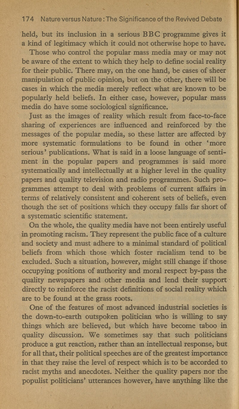 174 Nature versus Nature ; The Significance of the Revived Debate heldj but its inclusion in a serious BBC programme gives it a kind of legitimacy which it could not otherwise hope to have. Those who control the popular mass media may or may not be aware of the extent to which they help to define social reality for their public. There may, on the one hand, be cases of sheer manipulation of public opinions but on the other, there will be cases in which the media merely reflect what are known to be popularly held beliefs. In either case, however, popular mass media do have some sociological significance. Just as the images of reality which result from face-to-face sharing of experiences are influenced and reinforced by the messages of the popular media, so these latter are affected by more systematic formulations to be found in other 'more serious' publications. What is said in a loose language of senti¬ ment in the popular papers and programmes is said more systematically and intellectually at a higher level in the quality papers and quality television and radio programmes. Such pro¬ grammes attempt to deal with problems of current affairs in terms of relatively consistent and coherent sets of beliefs, even though the set of positions which they occupy falls far short of a systematic scientific statement. On the whole, the quality media have not been entirely useful in promoting racism. They represent the public face of a culture and society and must adhere to a minimal standard of political beliefs from which those which foster racialism tend to be excluded. Such a situation, however, might still change if those occupying positions of authority and moral respect by-pass the quality newspapers and other media and lend their support directly to reinforce the racist definitions of social reality which are to be found at the grass roots. One of the features of most advanced industrial societies is the down-to-earth outspoken politician who is willing to say things which are believed, but which have become taboo in quality discussion. We sometimes say that such politicians produce a gut reaction, rather than an intellectual response, but for all that, their political speeches are of the greatest importance in that they raise the level of respect which is to be accorded to racist myths and anecdotes. Neither the quality papers nor the populist politicians' utterances however, have anything like the