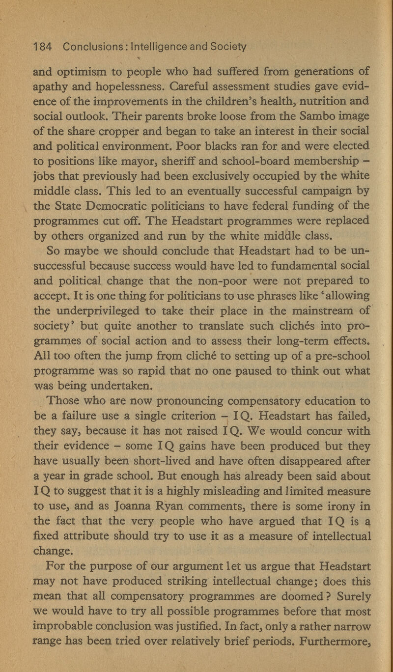 184 Conclusions : Intelligence and Society and optimism to people who had suffered from generations of apathy and hopelessness. Careful assessment studies gave evid¬ ence of the improvements in the children's healths nutrition and social outlook. Their parents broke loose from the Sambo image of the share cropper and began to take an interest in their social and political environment. Poor blacks ran for and were elected to positions like тауогэ sheriff and school-board membership - jobs that previously had been exclusively occupied by the white middle class. This led to an eventually successful campaign by the State Democratic politicians to have federal funding of the programmes cut off. The Headstart programmes were replaced by others organized and run by the white middle class. So maybe we should conclude that Headstart had to be un¬ successful because success would have led to fundamental social and political change that the non-poor were not prepared to accept. It is one thing for politicians to use phrases like ' allowing the underprivileged to take their place in the mainstream of society' but quite another to translate such clichés into pro¬ grammes of social action and to assess their long-term effects. All too often the jump from cliche to setting up of a pre-school programme was so rapid that no one paused to think out what was being undertaken. Those who are now pronouncing compensatory education to be a failure use a single criterion - IQ. Headstart has failed, they say, because it has not raised IQ. We would concur with their evidence - some IQ gains have been produced but they have usually been short-lived and have often disappeared after a year in grade school. But enough has already been said about IQ to suggest that it is a highly misleading and limited measure to use, and as Joanna Ryan comments, there is some irony in the fact that the very people who have argued that IQ is a fixed attribute should try to use it as a measure of intellectual change. For the purpose of our argument let us argue that Headstart may not have produced striking intellectual change; does this mean that all compensatory programmes are doomed? Surely we would have to try all possible programmes before that most improbable conclusion was justified. In fact, only a rather narrow range has been tried over relatively brief periods. Furthermore,