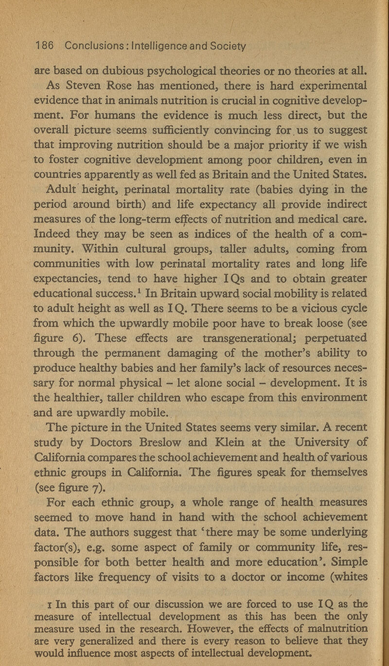 186 Conclusions : Intelligence and Society are based on dubious psychological theories or no theories at all. As Steven Rose has mentioned, there is hard experimental evidence that in animals nutrition is crucial in cognitive develop¬ ment. For humans the evidence is much less direct, but the overall picture seems sufficiently convincing for , us to suggest that improving nutrition should be a major priority if we wish to foster cognitive development among poor children, even in coimtries apparently as well fed as Britain and the United States. Adult height, perinatal mortality rate (babies dying in the period around birth) and life expectancy all provide indirect measures of the long-term effects of nutrition and medical care. Indeed they may be seen as indices of the health of a com¬ munity. Within cultural groups, taller adults, coming from communities with low perinatal mortality rates and long life expectancies, tend to have higher IQs and to obtain greater educational success. ^ In Britain upward social mobility is related to adult height as well as IQ. There seems to be a vicious cycle from which the upwardly mobile poor have to break loose (see figure 6). These effects are transgenerational; perpetuated through the permanent damaging of the mother's ability to produce healthy babies and her family's lack of resources neces¬ sary for normal physical - let alone social - development. It is the healthier, taller children who escape from this environment and are upwardly mobile. The picture in the United States seems very similar. A recent study by Doctors Breslow and Klein at the University of California compares the school achievement and health of various ethnic groups in California. The figures speak for themselves (see figure 7). For each ethnic group, a whole range of health measures seemed to move hand in hand with the school achievement data. The authors suggest that 4here may be some imderlying factor(s)3 e.g. some aspect of family or community life, res¬ ponsible for both better health and more education'. Simple factors like frequency of visits to a doctor or income (whites I In this part of our discussion we are forced to use IQ as the measure of intellectual development as this has been the only measure used in the research. However, the effects of malnutrition are very generalized and there is every reason to believe that they would influence most aspects of intellectual development,