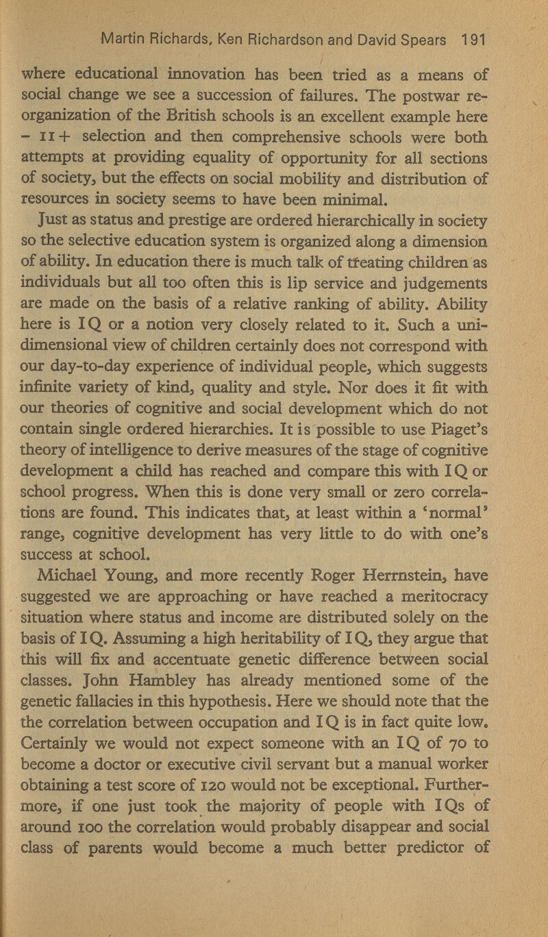 Martin Richards, Ken Ridnardson and David Spears 191 where educational innovation has been tried as a means of social change we see a succession of failures. The postwar re¬ organization of the British schools is an excellent example here - 11+ selection and then comprehensive schools were both attempts at providing equality of opportunity for all sections of society, but the effects on social mobility and distribution of resources in society seems to have been minimal. Just as status and prestige are ordered hierarchically in society so the selective education system is organized along a dimension of ability. In education there is much talk of tfeating children as individuals but all too often this is lip service and judgements are made on the basis of a relative ranking of ability. Ability here is IQ or a notion very closely related to it. Such a uni¬ dimensional view of children certainly does not correspond with our day-to-day experience of individual people, which suggests infinite variety of kind, quality and style. Nor does it ñt with our theories of cognitive and social development which do not contain single ordered hierarchies. It is possible to use Piaget's theory of intelligence to derive measures of the stage of cognitive development a child has reached and compare this with ÎQ or school progress. When this is done very small or zero correla¬ tions are found. This indicates that, at least within a * normal' range, cognitive development has very little to do with one's success at school. Michael Young, and more recently Roger Hermstein, have suggested we are approaching or have reached a meritocracy situation where status and income are distributed solely on the basis of IQ. Assuming a high heritability of IQ, they argue that this will fix and accentuate genetic difference between social classes. John Hambley has already mentioned some of the genetic fallacies in this hypothesis. Here we should note that the the correlation between occupation and IQ is in fact quite low. Certainly we would not expect someone with an IQ of 70 to become a doctor or executive civil servant but a manual worker obtaining a test score of 120 would not be exceptional. Further¬ more, if one just took the majority of people with IQs of aroimd 100 the correlation would probably disappear and social class of parents would become a much better predictor of