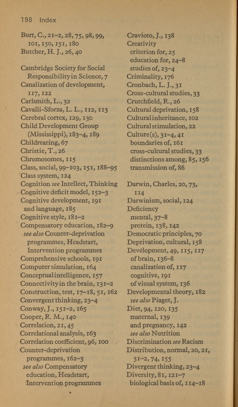 198 Index Burt, е., 21-2,28,75,98,99, 101,150,151,180 Butcher, H. J., 26,40 Cambridge Society for Social Responsibility in Science, 7 Canalization of development, 117,122 Carlsmith, L., 32 Cavalli-Sforza, L. L., 112,113 Cerebral cortex, 129,130 Child Development Group (Mississippi), 183-4,189 Childrearing, 67 Christie, T., 26 Chromosomes, 115 Class, social, 99-103,151,188-95 Class system, 124 Cognition see Intellect, Thinking Cognitive deficit model, 152-3 Cognitive development, 191 and language, 185 Cognitive style, 181-2 Compensatory education, 182-9 see also Counter-deprivation programmes, Headstart, Intervention programmes Comprehensive schools, 191 Computer simulation, 164 Conceptual intelligence, 157 Connectivity in the brain, 131-2 Construction, test, 17-18, 51,162 Convergent thinking, 23-4 Conway, J., 151-2,165 Cooper, R. M., 140 Correlation, 21,45 Correlational analysis, 163 Correlation coefficient, 96,100 Counter-deprivation programmes, 162-3 see also Compensatory education, Headstart, 'Intervention programmes Cravioto, J., 138 Creativity criterion for, 25 education for, 24-8 studies of, 23-4 Criminality, 176 Cronbach, L. J-э 31 Cross-cultural studies, 33 Crutchfield, R., 26 Cultural deprivation, 158 Cultural inheritance, 102 Cultural stimulation, 22 Culture(s),3i-4,4i boundaries of, 161 cross-cultural studies, 33 distinctions among, 85,156 transmission of, 86 Darwin, Charles, 20,73, 114 Dárwinism, social, 124 Deficiency mentál, 37-8 protein, 138,142 Democratic principles, 70 Deprivation, cultural, 158 Development, 49,115,117 of brain, 136-8 canalization of, 117 cognitive, 191 of visual system, 136 Developmental theory, 182 see also Piaget, J. Diet, 94,120,135 maternal, 139 and pregnancy, 142 see also Nutrition Discrimination see Racism Distribution, normal, 20,21. 51-2,74,155 Divergent thinking, 23-4 Diversity, 81,121-7 biological basis of, 114-18