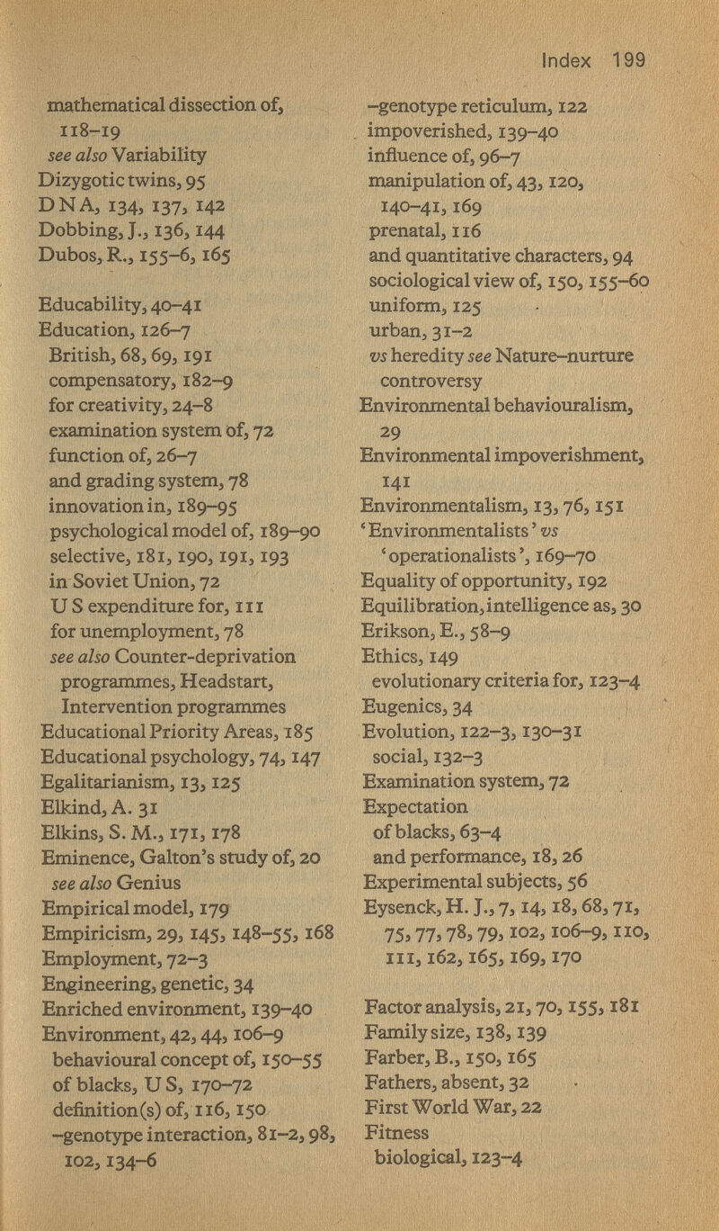 Index 199 programmes, Headstart, evolutionary criteria for, 123-4 Intervention programmes Eugenics, 34 EducationalPriority Areas, 185 Evolution, 122-3,130-3Ï Educational psychology, 74,147 social, 132-3 Egalitarianism, 13,125 Examination system, 72 Elkind,A. 31 Expectation Elkins, S. M., 171} 178 of blacks, 63-4 Eminence, Galton's study of, 20 and performance, 18,26 see also Genius Experimental subjects, 56 Empirical model, 17g Eysenck, H. J., 7,14, i8,68,71, Empiricism, 29,145,148-55,168 75,77,78,79,102,106-9, no» Employment, 72-3 iii, 162,165,169,170 Engineering, genetic, 34 Enriched environment, 139-40 Factor analysis, 21,70,155,181 Environment, 42,44,106-9 Family size, 138,139 behavioural concept of, 150-55 Färber, В., 150,165 of blacks, и S, 170-72 Fathers, absent, 32 definition (s) of, 116,150 First World War, 22 -genotype interaction, 81-2,98, Fitness 102,134-6 biological, Ï23-4