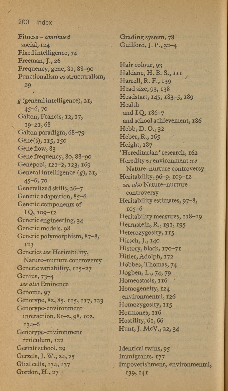 200 Index :МШ Fitness - continued social, 124 Fixed intelligence, 74 Freeman, J., 26 Frequency, gene, 81, 88-90 Functionalism vs structuralism, 29 g (general intelligence), 21, 45-6,70 Galton, Francis, 12,17, 19-21,68 Galton paradigm, 68-79 Gene(s), 115,150 Gene flow, 83 Gene frequency, 80, 88-90 Genepool, 121-2,123,169 General intelligence 45-6,70 Generalized skills, 26-7 Genetic adaptation, 85-6 Genetic components of IQ, 109-12 Genetic engineering, 34 Genetic models, 98 Genetic polymorphism, 87-8, 123 Genetics see Heritability, Nature-nurture controversy Genetic variability, 115-27 Genius, 73-4 see also Eminence Genome, 97 Genotype, 82, 85,115,117,123 Genotype-environment interaction, 81-2,98,102, 134-6 Genotype-environment reticulum, 122 Gestalt school, 29 Getzels, J. W., 24,25 Glial cells, 134,137 Gordon, H., 27 Grading system, 78 Guilford, J. P.i^2-4 ■s ■v 1; / Hair colour, 93 Haldane, H. B. S., m Harrell, R. F., 139 Head size, 93,138 Headstart, 145,183-5,189 Health and IQ, 186-7 and school achievement, 186 Hebb, D. O., 32 Heber, R., 165 Height, 187 ' Hereditarian ' research, 162 Heredity vs environment see Nature-nurture controversy Heritability, 96-9,109-12 see also Nature-nurture controversy Heritability estimates, 97-8, Ï05-6 Heritability measures, 118-19 Herrnstein, R., 191,195 Heterozygosity, 115 Hirsch, J., 140 History, black, 170-71 Hitler, Adolph, 172 Hobbes, Thomas, 74 Hogben, L., 74,79 Homeostasis, 116 * Homogeneity, 124 environmental, 126 Homozygosity, 115 Hormones, ii6 Hostility, 61,66 Hunt, J. McV., 22,34 Identical twins, 95 Immigrants, 177 Impoverishment, environmental, 139,141