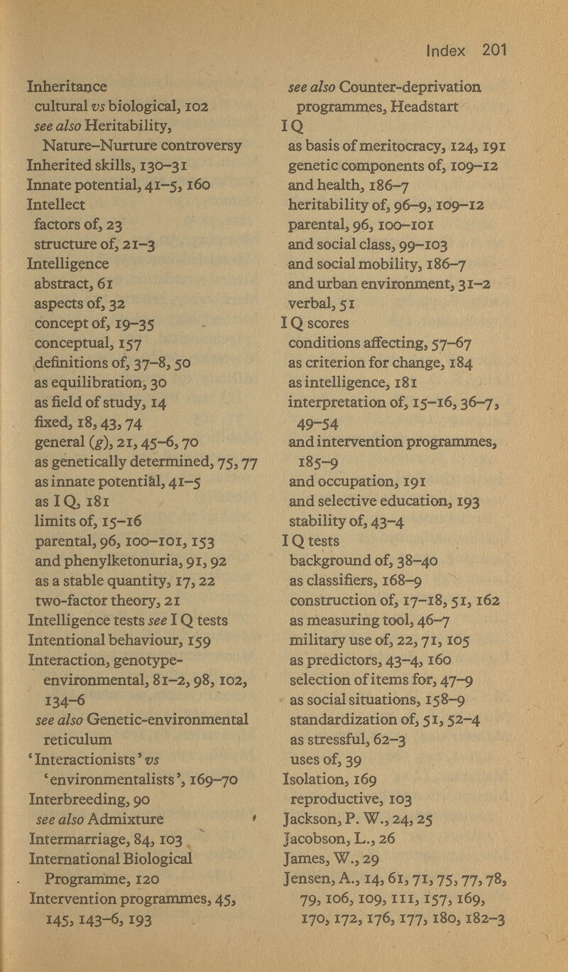 Index 201 1пЬегкацсе cultural vs biologicalj I02 see also Heritability, Nature-Nurture controversy Inherited skills, 130-31 Innate potential, 41^5,160 Intellect factors ofj 23 structure of J 21-3 Intelligence abstract, 61 aspects of, 32 concept of, 19-35 conceptual, 157 definitions of, 37-8,50 as equilibration, 30 as field of study, 14 fixed, 18,43,74 general {g), 2.1,45-6,70 as genetically determined, 75,77 as innate potentiâl, 41-5 as IQ, iBi limits of, 15-16 parental, 96, loo-ioi, 153 and phenylketonuria, 91,92 as a stable quantity, 17,22 two-factor theory, 21 Intelligence tests see IQ tests Intentional behaviour, 159 Interaction, genotype- environmental, 81-2,98,102, 134-6 see also Genetic-environmental reticulum * Interactionists ' vs ' environmentalists'j 169-70 Interbreeding, 90 see a/50 Admixture * Intermarriage, 84,103, International Biological Programme, 120 intervention programmes, 45, 145,143-6,193 see also Coimter-deprivation programmes, Headstart IQ as basis of meritocracy, 124,191 genetic components of, 109-12 and health, 186-7 heritability of, 96-9,109-12 parental, 96,100-101 and social class, 99-103 and social mobility, 186-7 and urban environment, 31-2 verbal, 51 IQ scores conditions affecting, 57-67 as criterion for change, 184 as intelligence, i8i interpretation of, 15-16,36-7, 49-54 and intervention programmes, 7 185-9 and occupation, 191 and selective education, 193 stability of, 43-4 IQ tests background of, 38-40 as classifiers, 168-9 construction of, 17-18,51,162 as measuring tool, 46-7 military use of, 22,71,105 as predictors, 43-4,160 selection of items for, 47-9 as social situations, 158-9 standardization of, 51,52-4 as stressful, 62-3 uses of, 39 Isolation, 169 reproductive, 103 * Jackson, P. W., 24,25 Jacobson, L., 26 James, W., 29 Jensen, A., 14,61,71,75,77,78, 79,106,109, III, 157,169, 170,172,176,177,180,182-3