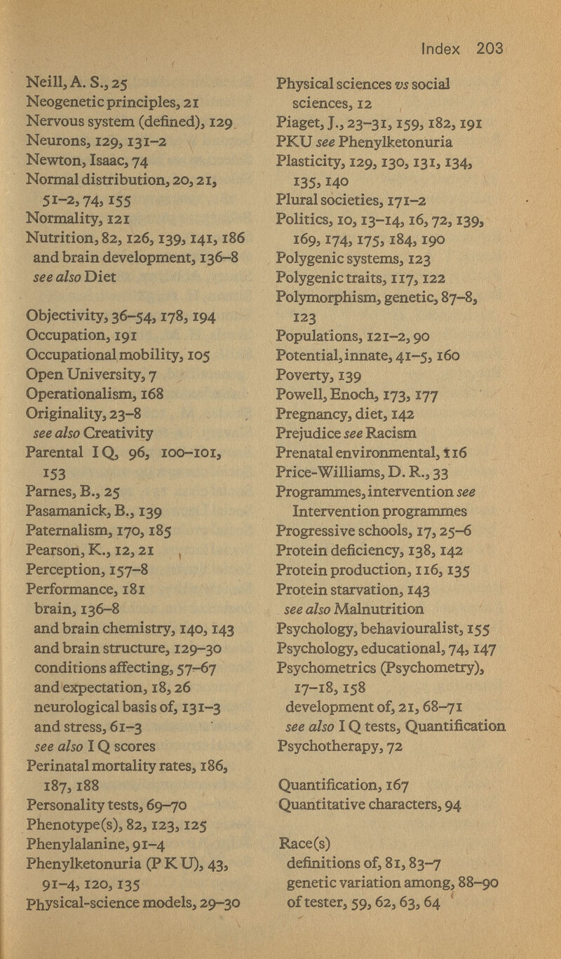 Index 203 Neill,A.S.;25 Neogenetiç principles^ 21 Nervous system (defined)j 129. NeuronSj 129,131-2 Newton, Isaac, 74 Normal distribution, 20,21, 51-2,74,155 Normality, 121 Nutrition, 82,126,139,141,186 and brain development, 136-8 see also Diet Objectivity, 36-54,178,194 Occupation, 191 Occupational mobility, 105 Open University, 7 Operationalism, 168 Originality, 23-8 see also Creativity Parental IQ, 96, loo-ioi, 153 Pames, В., 25 Pasamanick, В., 139 Paternalism, 170,185 Pearson, K., 12,21 , Perception, 157-8 Performance, 181 brain, 136-8 and brain chemistry, 140,143 and brain structure, 129-30 conditions affecting, 57-67 and expectation, i8,26 neurological basis of, 131-3 and stress, 61-3 see also IQ scores Perinatal mortality rates, 186, 187,188 Personality tests, 69-70 Phenotзфe(s), 82,123,125 Phenylalanine, 91-4 Phenylketonuria (P К U), 43, 91-4,120,135 Physical-science models, 29-30 Physical sciences m social sciences, 12 Piaget, J., 23-31, Ï59,182,191 PKU see Phenylketonuria Plasticity, 129,130,131,134, I35îi40 Plural societies, 171-2 Politics, 10,13-14,16,72,139, 169,174,175,184,190 Polygenic systems, 123 Polygenic traits, 117,122 ^ Pol3nî].orphism, genetic, 87-8, 123 Populations, 121-2,90 Potential, innate, 41-5,160 Poverty, 139 Powell, Enoch, 173,177 Pregnancy, diet, 142 Prejudice see Racism Prenatal environmental, î 16 Price-Williams, D. R., 33 Programmes, intervention see Intervention programmes Progressive schools, 17,25-6 Protein deficiency, 138,142 Protein production, 116,135 Protein starvation, 143 see also Malnutrition Psychology, behaviouralist, 155 Psychology, educational, 74,147 Psychometrics (Psychometry), 17-18,158 development of, 2i, 68-71 see also IQ tests. Quantification Psychotherapy, 72 Quantification, 167 Quantitative characters, 94 Race(s) definitions of, 81,83-7 genetic variation among, 88-90 of tester, 59,62,63,64