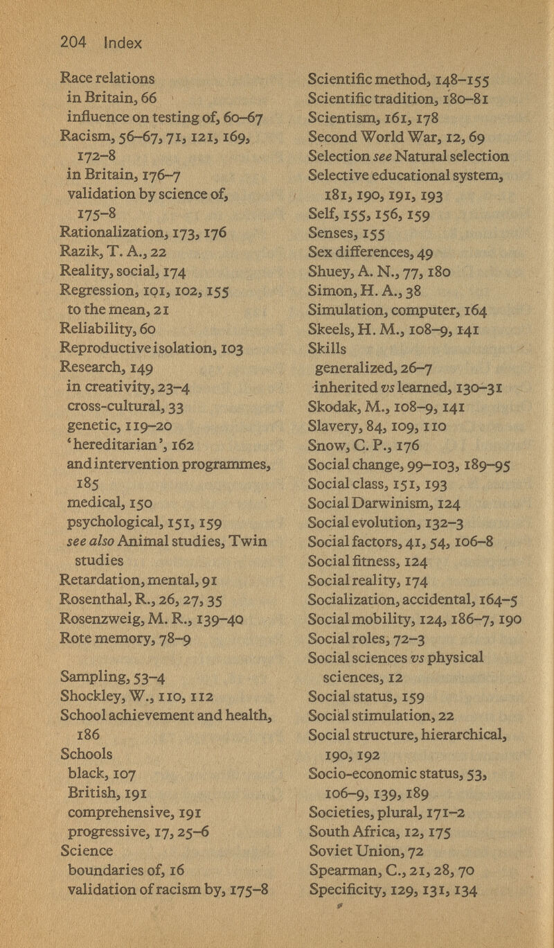 204 Index Race relations in Britainj 66 influence on testing of, 60-67 Racism, 56-67,71,121,169, 172-8 in Britain, 176-7 validation by science of, 175-8 Rationalization, 173,176 Razik, T. A., 22 Reality, social, 174 Regression, loi, 102,155 to the mean, 21 Reliability, 60 Reproductive isolation, 103 Research, 149 in creativity, 23-4 cross-cultural, 33 genetic, 119-20 *hereditarian', 162 and intervention programmes, 185 medical, 150 psychological, 151,159 see also Aniinal studies. Twin studies Retardation, mental, 91 Rosenthal, R., 26, 27,35 Rosenzweig, M. R., 139-4Q Rote memory, 78-9 Sampling, 53-^ Shockley, W., 110,112 School achievement and health, 186 Schools black, 107 British, 191 comprehensive, 191 progressive, 17,25-6 Science boundaries of, 16 validation of racism by, 175-8 Scientific method, 148-155 Scientific tradition, 180-81 Scientism, i6i, 178 Second World War, 12,69 Selection see Natural selection Selective educational system, l8i, 190,191,193 Self, 155,156,159 Senses, 155 Sex differences, 49 Shuey, A. N., 77,180 U Simon, H. A., 38 Simulation, computer, 164 Skeels,H.M., 108-9, Skills generalized, 26-7 inherited gleamed, 130-31 Skodak, M., 108-9,141 Slavery, 84,109, no Snow, C. P., 176 Social change, 99-103,189-95 Social class, 151,193 Social Darwinism, 124 Social evolution, 132-3 Social factors, 41,54,106-8 • Social fitness, 124 Social reality, 174 Socialization, accidental, 164-5 Social mobility, 124,186-7,19° Social roles, 72-3 Social sciences vs physical sciences, 12 Social status, 159 ? Social stimulation, 22 Social structure, hierarchical, 190,192 Socio-economic status, 53, 106-9,139,189 Societies, plural, 171-2 South Africa, 12,175 Soviet Union, 72 Spearman, C., 21,28,70 Specificity, 129,131,134