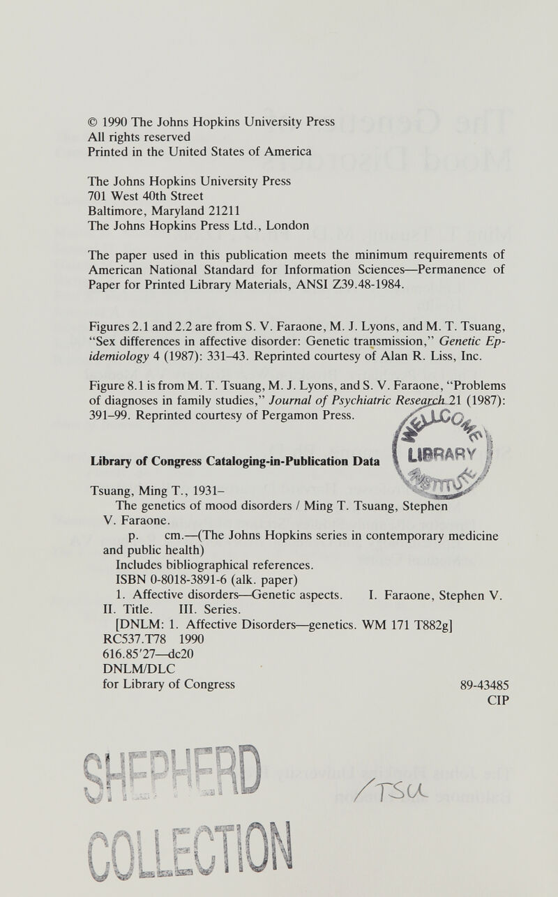 © 1990 The Johns Hopkins University Press All rights reserved Printed in the United States of America The Johns Hopkins University Press 701 West 40th Street Baltimore, Maryland 21211 The Johns Hopkins Press Ltd., London The paper used in this publication meets the minimum requirements of American National Standard for Information Sciences—Permanence of Paper for Printed Library Materials, ANSI Z39.48-1984. Figures 2.1 and 2.2 are from S. V. Faraone, M. J. Lyons, and M. T. Tsuang, Sex differences in affective disorder: Genetic transmission, Genetic Ep¬ idemiology 4 (1987): 331^3. Reprinted courtesy of Alan R. Liss, Inc. Figure 8.1 is from M. T. Tsuang, M. J. Lyons, and S. V. Faraone, Problems of diagnoses in family studies, Journal of Psychiatric Reseapdili (1987): 391-99. Reprinted courtesy of Pergamon Press. ^ % Library of Congress Cataloging-in-Publicatíon Data \ й Tsuang, Ming T., 1931-  The genetics of mood disorders / Ming T. Tsuang, Stephen V. Faraone. p. cm.—(The Johns Hopkins series in contemporary medicine and public health) Includes bibliographical references. ISBN 0-8018-3891-6 (alk. paper) 1. Affective disorders—Genetic aspects. I. Faraone, Stephen V. II. Title. III. Series. [DNLM: 1. Affective Disorders—genetics. WM 171 T882g] RC537.T78 1990 616.85'27—dc20 DNLM/DLC for Library of Congress 89-43485 CIP SS li fi Li ¡23 Ш i- I». « . ¿ iâ - Ni VI Ж i ID V A lU L /Г^СЛ