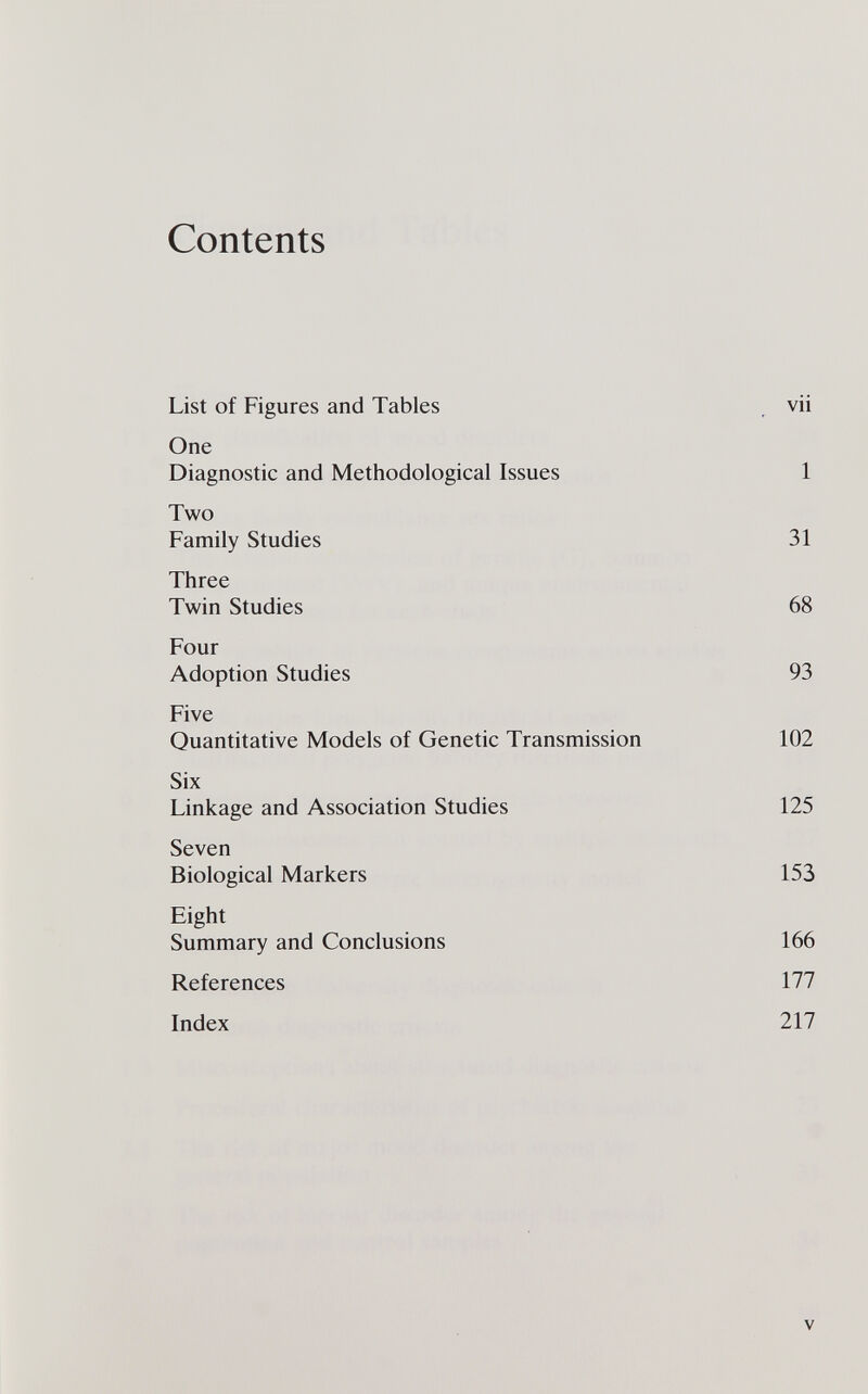 Contents List of Figures and Tables , vii One Diagnostic and Methodological Issues 1 Two Family Studies 31 Three Twin Studies 68 Four Adoption Studies 93 Five Quantitative Models of Genetic Transmission 102 Six Linkage and Association Studies 125 Seven Biological Markers 153 Eight Summary and Conclusions 166 References 177 Index 217 v