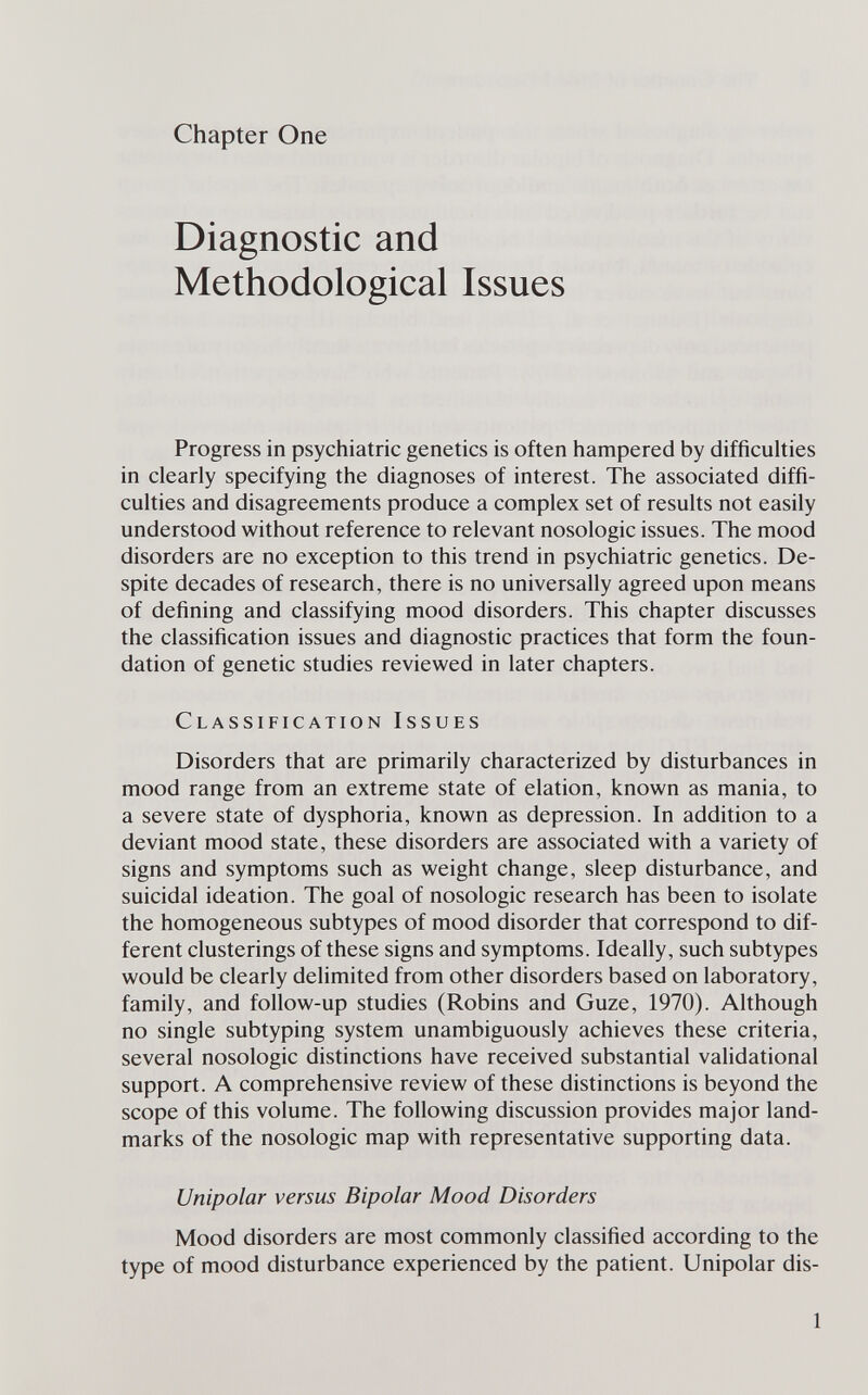 Chapter One Diagnostic and Methodological Issues Progress in psychiatric genetics is often hampered by difficulties in clearly specifying the diagnoses of interest. The associated diffi¬ culties and disagreements produce a complex set of results not easily understood without reference to relevant nosologic issues. The mood disorders are no exception to this trend in psychiatric genetics. De¬ spite decades of research, there is no universally agreed upon means of defining and classifying mood disorders. This chapter discusses the classification issues and diagnostic practices that form the foun¬ dation of genetic studies reviewed in later chapters. Classification Issues Disorders that are primarily characterized by disturbances in mood range from an extreme state of elation, known as mania, to a severe state of dysphoria, known as depression. In addition to a deviant mood state, these disorders are associated with a variety of signs and symptoms such as weight change, sleep disturbance, and suicidal ideation. The goal of nosologic research has been to isolate the homogeneous subtypes of mood disorder that correspond to dif¬ ferent clusterings of these signs and symptoms. Ideally, such subtypes would be clearly delimited from other disorders based on laboratory, family, and follow-up studies (Robins and Guze, 1970). Although no single subtyping system unambiguously achieves these criteria, several nosologic distinctions have received substantial validational support. A comprehensive review of these distinctions is beyond the scope of this volume. The following discussion provides major land¬ marks of the nosologic map with representative supporting data. Unipolar versus Bipolar Mood Disorders Mood disorders are most commonly classified according to the type of mood disturbance experienced by the patient. Unipolar dis- 1