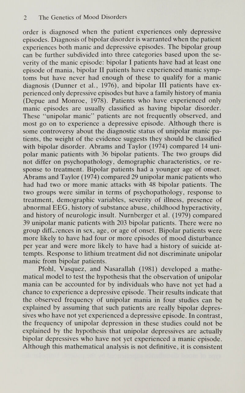 2 The Genetics of Mood Disorders order is diagnosed when the patient experiences only depressive episodes. Diagnosis of bipolar disorder is warranted when the patient experiences both manic and depressive episodes. The bipolar group can be further subdivided into three categories based upon the se¬ verity of the manic episode: bipolar I patients have had at least one episode of mania, bipolar II patients have experienced manic symp¬ toms but have never had enough of these to qualify for a manic diagnosis (Dunner et al., 1976), and bipolar III patients have ex¬ perienced only depressive episodes but have a family history of mania (Depue and Monroe, 1978). Patients who have experienced only manic episodes are usually classified as having bipolar disorder. These unipolar manic patients are not frequently observed, and most go on to experience a depressive episode. Although there is some controversy about the diagnostic status of unipolar manic pa¬ tients, the weight of the evidence suggests they should be classified with bipolar disorder. Abrams and Taylor (1974) compared 14 uni¬ polar manic patients with 36 bipolar patients. The two groups did not differ on psychopathology, demographic characteristics, or re¬ sponse to treatment. Bipolar patients had a younger age of onset. Abrams and Taylor (1974) compared 29 unipolar manic patients who had had two or more manic attacks with 48 bipolar patients. The two groups were similar in terms of psychopathology, response to treatment, demographic variables, severity of illness, presence of abnormal EEG, history of substance abuse, childhood hyperactivity, and history of neurologic insult. Nürnberger et al. (1979) compared 39 unipolar manic patients with 203 bipolar patients. There were no group diffwiences in sex, age, or age of onset. Bipolar patients were more likely to have had four or more episodes of mood disturbance per year and were more likely to have had a history of suicide at¬ tempts. Response to lithium treatment did not discriminate unipolar manic from bipolar patients. Pfohl, Vasquez, and Nasarallah (1981) developed a mathe¬ matical model to test the hypothesis that the observation of unipolar mania can be accounted for by individuals who have not yet had a chance to experience a depressive episode. Their results indicate that the observed frequency of unipolar mania in four studies can be explained by assuming that such patients are really bipolar depres¬ sives who have not yet experienced a depressive episode. In contrast, the frequency of unipolar depression in these studies could not be explained by the hypothesis that unipolar depressives are actually bipolar depressives who have not yet experienced a manic episode. Although this mathematical analysis is not definitive, it is consistent