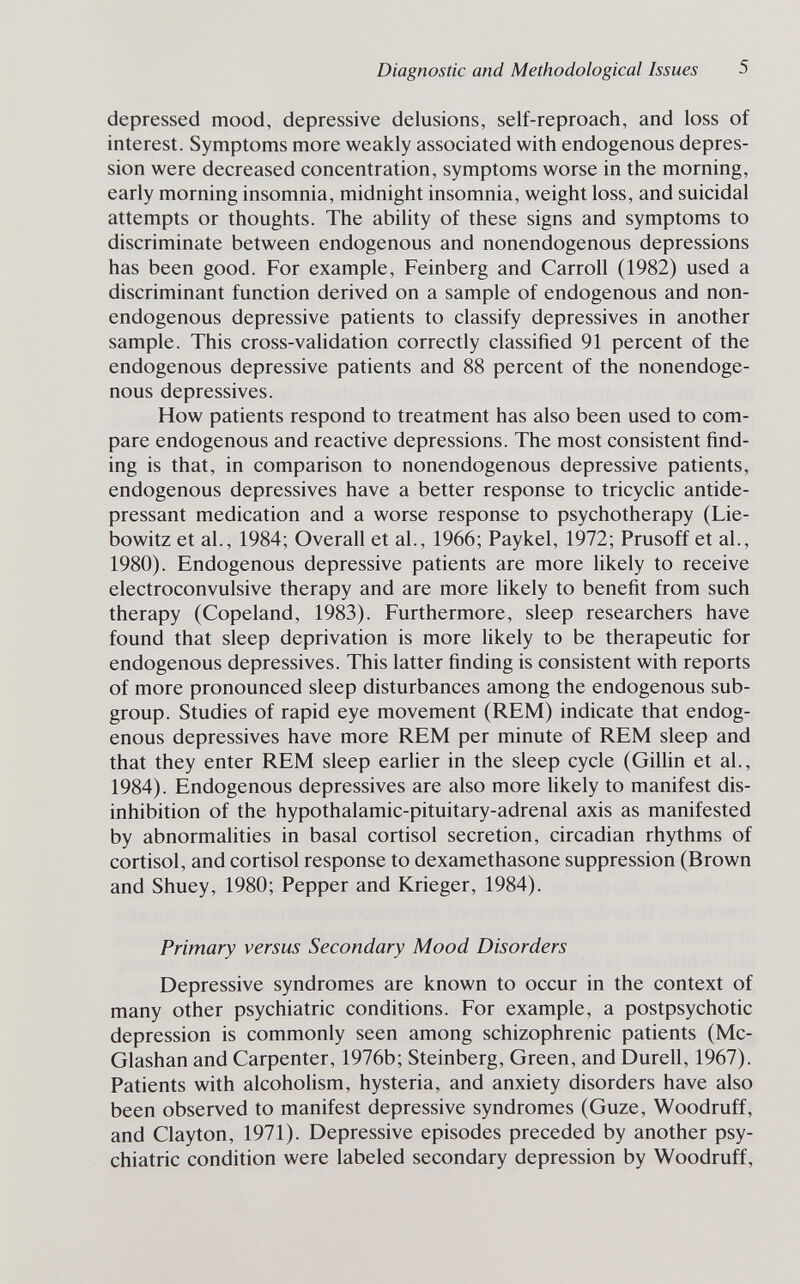 Diagnostic and Methodological Issues 5 depressed mood, depressive delusions, self-reproach, and loss of interest. Symptoms more weakly associated with endogenous depres¬ sion were decreased concentration, symptoms worse in the morning, early morning insomnia, midnight insomnia, weight loss, and suicidal attempts or thoughts. The ability of these signs and symptoms to discriminate between endogenous and nonendogenous depressions has been good. For example, Feinberg and Carroll (1982) used a discriminant function derived on a sample of endogenous and non- endogenous depressive patients to classify depressives in another sample. This cross-validation correctly classified 91 percent of the endogenous depressive patients and 88 percent of the nonendoge¬ nous depressives. How patients respond to treatment has also been used to com¬ pare endogenous and reactive depressions. The most consistent find¬ ing is that, in comparison to nonendogenous depressive patients, endogenous depressives have a better response to tricyclic antide¬ pressant medication and a worse response to psychotherapy (Lie¬ bowitz et al., 1984; Overall et al., 1966; Paykel, 1972; Prusoff et al., 1980). Endogenous depressive patients are more likely to receive electroconvulsive therapy and are more likely to benefit from such therapy (Copeland, 1983). Furthermore, sleep researchers have found that sleep deprivation is more hkely to be therapeutic for endogenous depressives. This latter finding is consistent with reports of more pronounced sleep disturbances among the endogenous sub¬ group. Studies of rapid eye movement (REM) indicate that endog¬ enous depressives have more REM per minute of REM sleep and that they enter REM sleep earlier in the sleep cycle (Gillin et al., 1984). Endogenous depressives are also more hkely to manifest dis- inhibition of the hypothalamic-pituitary-adrenal axis as manifested by abnormalities in basal Cortisol secretion, circadian rhythms of Cortisol, and Cortisol response to dexamethasone suppression (Brown and Shuey, 1980; Pepper and Krieger, 1984). Primary versus Secondary Mood Disorders Depressive syndromes are known to occur in the context of many other psychiatric conditions. For example, a postpsychotic depression is commonly seen among schizophrenic patients (Mc- Glashan and Carpenter, 1976b; Steinberg, Green, and Durell, 1967). Patients with alcoholism, hysteria, and anxiety disorders have also been observed to manifest depressive syndromes (Guze, Woodruff, and Clayton, 1971). Depressive episodes preceded by another psy¬ chiatric condition were labeled secondary depression by Woodruff,