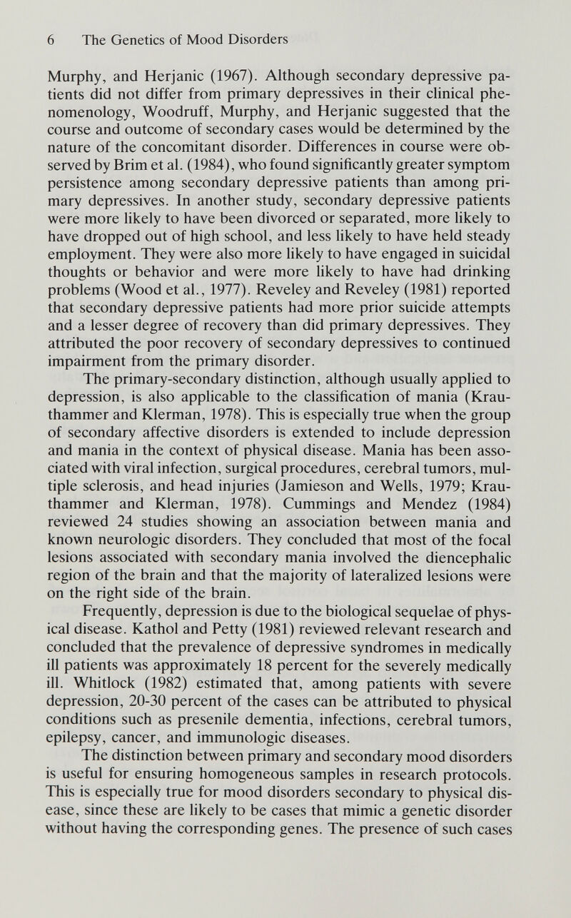 6 The Genetics of Mood Disorders Murphy, and Herjanic (1967). Although secondary depressive pa¬ tients did not differ from primary depressives in their clinical phe¬ nomenology, Woodruff, Murphy, and Herjanic suggested that the course and outcome of secondary cases would be determined by the nature of the concomitant disorder. Differences in course were ob¬ served by Brim et al. (1984), who found significantly greater symptom persistence among secondary depressive patients than among pri¬ mary depressives. In another study, secondary depressive patients were more likely to have been divorced or separated, more likely to have dropped out of high school, and less hkely to have held steady employment. They were also more likely to have engaged in suicidal thoughts or behavior and were more likely to have had drinking problems (Wood et al., 1977). Reveley and Reveley (1981) reported that secondary depressive patients had more prior suicide attempts and a lesser degree of recovery than did primary depressives. They attributed the poor recovery of secondary depressives to continued impairment from the primary disorder. The primary-secondary distinction, although usually applied to depression, is also applicable to the classification of mania (Krau¬ thammer and Klerman, 1978). This is especially true when the group of secondary affective disorders is extended to include depression and mania in the context of physical disease. Mania has been asso¬ ciated with viral infection, surgical procedures, cerebral tumors, mul¬ tiple sclerosis, and head injuries (Jamieson and Wells, 1979; Krau¬ thammer and Klerman, 1978). Cummings and Mendez (1984) reviewed 24 studies showing an association between mania and known neurologic disorders. They concluded that most of the focal lesions associated with secondary mania involved the diencephalic region of the brain and that the majority of lateralized lesions were on the right side of the brain. Frequently, depression is due to the biological sequelae of phys¬ ical disease. Kathol and Petty (1981) reviewed relevant research and concluded that the prevalence of depressive syndromes in medically ill patients was approximately 18 percent for the severely medically ill. Whitlock (1982) estimated that, among patients with severe depression, 20-30 percent of the cases can be attributed to physical conditions such as presenile dementia, infections, cerebral tumors, epilepsy, cancer, and immunologic diseases. The distinction between primary and secondary mood disorders is useful for ensuring homogeneous samples in research protocols. This is especially true for mood disorders secondary to physical dis¬ ease, since these are likely to be cases that mimic a genetic disorder without having the corresponding genes. The presence of such cases