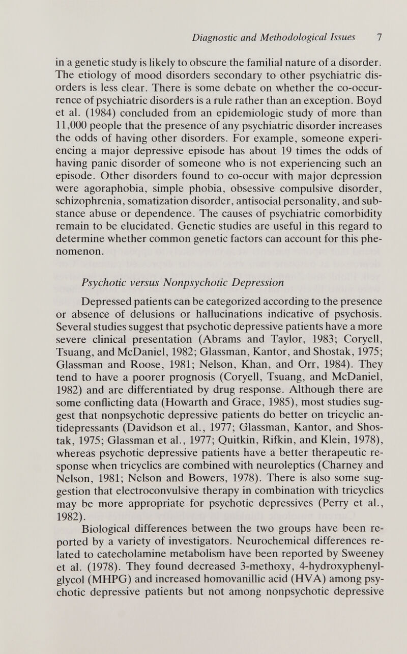 Diagnostic and Methodological Issues 1 in a genetic study is likely to obscure the familial nature of a disorder. The etiology of mood disorders secondary to other psychiatric dis¬ orders is less clear. There is some debate on whether the co-occur¬ rence of psychiatric disorders is a rule rather than an exception. Boyd et al. (1984) concluded from an epidemiologic study of more than 11,000 people that the presence of any psychiatric disorder increases the odds of having other disorders. For example, someone experi¬ encing a major depressive episode has about 19 times the odds of having panic disorder of someone who is not experiencing such an episode. Other disorders found to co-occur with major depression were agoraphobia, simple phobia, obsessive compulsive disorder, schizophrenia, somatization disorder, antisocial personality, and sub¬ stance abuse or dependence. The causes of psychiatric comorbidity remain to be elucidated. Genetic studies are useful in this regard to determine whether common genetic factors can account for this phe¬ nomenon. Psychotic versus Nonpsychotic Depression Depressed patients can be categorized according to the presence or absence of delusions or hallucinations indicative of psychosis. Several studies suggest that psychotic depressive patients have a more severe chnical presentation (Abrams and Taylor, 1983; Coryell, Tsuang, and McDaniel, 1982; Glassman, Kantor, and Shostak, 1975; Glassman and Roose, 1981; Nelson, Khan, and Orr, 1984). They tend to have a poorer prognosis (Coryell, Tsuang, and McDaniel, 1982) and are differentiated by drug response. Although there are some conflicting data (Howarth and Grace, 1985), most studies sug¬ gest that nonpsychotic depressive patients do better on tricyclic an¬ tidepressants (Davidson et al., 1977; Glassman, Kantor, and Shos¬ tak, 1975; Glassman et al., 1977; Quitkin, Rifkin, and Klein, 1978), whereas psychotic depressive patients have a better therapeutic re¬ sponse when tricyclics are combined with neuroleptics (Charney and Nelson, 1981; Nelson and Bowers, 1978). There is also some sug¬ gestion that electroconvulsive therapy in combination with tricyclics may be more appropriate for psychotic depressives (Perry et al., 1982). Biological differences between the two groups have been re¬ ported by a variety of investigators. Neurochemical differences re¬ lated to catecholamine metabolism have been reported by Sweeney et al. (1978). They found decreased 3-methoxy, 4-hydroxyphenyl- glycol (MHPG) and increased homovanillic acid (HVA) among psy¬ chotic depressive patients but not among nonpsychotic depressive