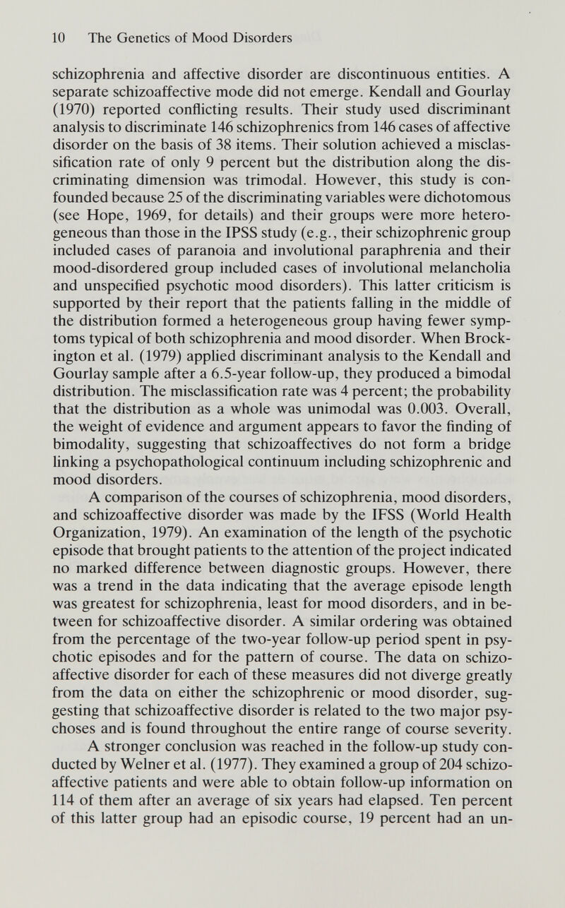 10 The Genetics of Mood Disorders schizophrenia and affective disorder are discontinuous entities. A separate schizoaffective mode did not emerge. Kendall and Gourlay (1970) reported conflicting results. Their study used discriminant analysis to discriminate 146 schizophrenics from 146 cases of affective disorder on the basis of 38 items. Their solution achieved a misclas- sification rate of only 9 percent but the distribution along the dis¬ criminating dimension was trimodal. However, this study is con¬ founded because 25 of the discriminating variables were dichotomous (see Hope, 1969, for details) and their groups were more hetero¬ geneous than those in the IPSS study (e.g., their schizophrenic group included cases of paranoia and involutional paraphrenia and their mood-disordered group included cases of involutional melancholia and unspecified psychotic mood disorders). This latter criticism is supported by their report that the patients falling in the middle of the distribution formed a heterogeneous group having fewer symp¬ toms typical of both schizophrenia and mood disorder. When Brock- ington et al. (1979) applied discriminant analysis to the Kendall and Gourlay sample after a 6.5-year follow-up, they produced a bimodal distribution. The misclassiñcation rate was 4 percent; the probability that the distribution as a whole was unimodal was 0.003. Overall, the weight of evidence and argument appears to favor the finding of bimodality, suggesting that schizoaffectives do not form a bridge linking a psychopathological continuum including schizophrenic and mood disorders. A comparison of the courses of schizophrenia, mood disorders, and schizoaffective disorder was made by the IFSS (World Health Organization, 1979). An examination of the length of the psychotic episode that brought patients to the attention of the project indicated no marked difference between diagnostic groups. However, there was a trend in the data indicating that the average episode length was greatest for schizophrenia, least for mood disorders, and in be¬ tween for schizoaffective disorder. A similar ordering was obtained from the percentage of the two-year follow-up period spent in psy¬ chotic episodes and for the pattern of course. The data on schizo¬ affective disorder for each of these measures did not diverge greatly from the data on either the schizophrenic or mood disorder, sug¬ gesting that schizoaffective disorder is related to the two major psy¬ choses and is found throughout the entire range of course severity. A stronger conclusion was reached in the follow-up study con¬ ducted by Welner et al. (1977). They examined a group of 204 schizo¬ affective patients and were able to obtain follow-up information on 114 of them after an average of six years had elapsed. Ten percent of this latter group had an episodic course, 19 percent had an un-