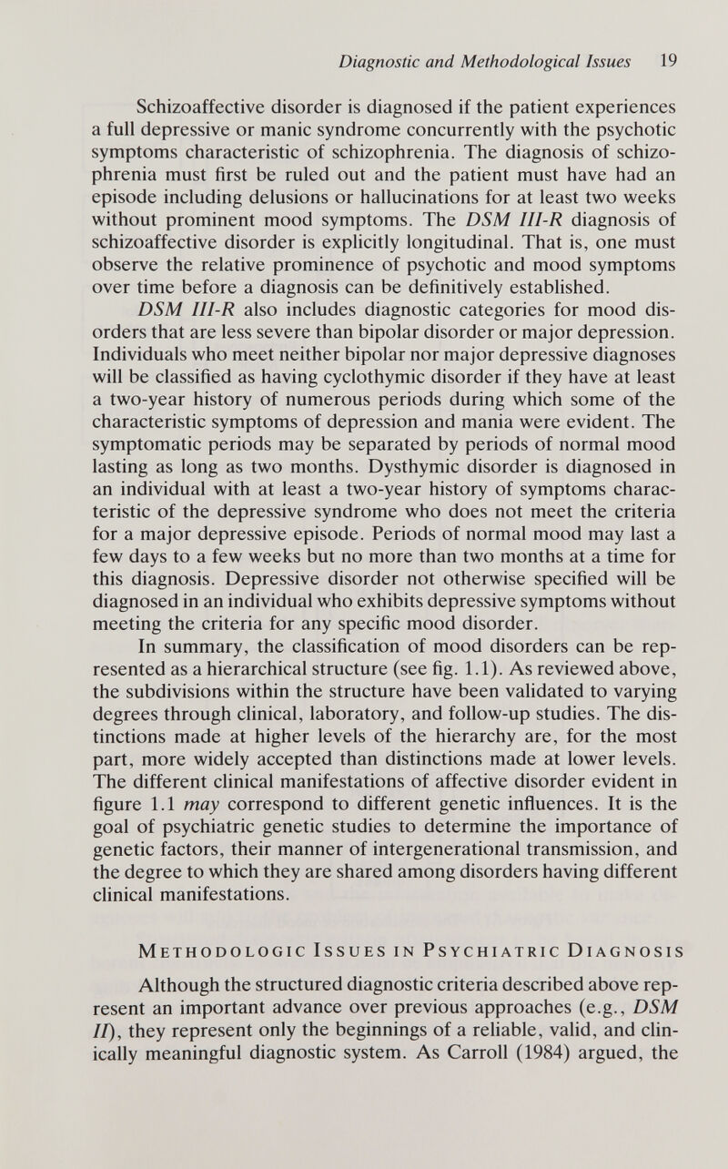 Diagnostic and Methodological Issues 19 Schizoaffective disorder is diagnosed if the patient experiences a full depressive or manic syndrome concurrently with the psychotic symptoms characteristic of schizophrenia. The diagnosis of schizo¬ phrenia must first be ruled out and the patient must have had an episode including delusions or hallucinations for at least two weeks without prominent mood symptoms. The DSM III-R diagnosis of schizoaffective disorder is explicitly longitudinal. That is, one must observe the relative prominence of psychotic and mood symptoms over time before a diagnosis can be definitively established. DSM III-R also includes diagnostic categories for mood dis¬ orders that are less severe than bipolar disorder or major depression. Individuals who meet neither bipolar nor major depressive diagnoses will be classified as having cyclothymic disorder if they have at least a two-year history of numerous periods during which some of the characteristic symptoms of depression and mania were evident. The symptomatic periods may be separated by periods of normal mood lasting as long as two months. Dysthymic disorder is diagnosed in an individual with at least a two-year history of symptoms charac¬ teristic of the depressive syndrome who does not meet the criteria for a major depressive episode. Periods of normal mood may last a few days to a few weeks but no more than two months at a time for this diagnosis. Depressive disorder not otherwise specified will be diagnosed in an individual who exhibits depressive symptoms without meeting the criteria for any specific mood disorder. In summary, the classification of mood disorders can be rep¬ resented as a hierarchical structure (see fig. 1.1). As reviewed above, the subdivisions within the structure have been vahdated to varying degrees through clinical, laboratory, and follow-up studies. The dis¬ tinctions made at higher levels of the hierarchy are, for the most part, more widely accepted than distinctions made at lower levels. The different clinical manifestations of affective disorder evident in figure 1.1 may correspond to different genetic influences. It is the goal of psychiatric genetic studies to determine the importance of genetic factors, their manner of intergenerational transmission, and the degree to which they are shared among disorders having different clinical manifestations. Methodologic Issues in Psychiatric Diagnosis Although the structured diagnostic criteria described above rep¬ resent an important advance over previous approaches (e.g., DSM II), they represent only the beginnings of a rehable, valid, and clin¬ ically meaningful diagnostic system. As Carroll (1984) argued, the